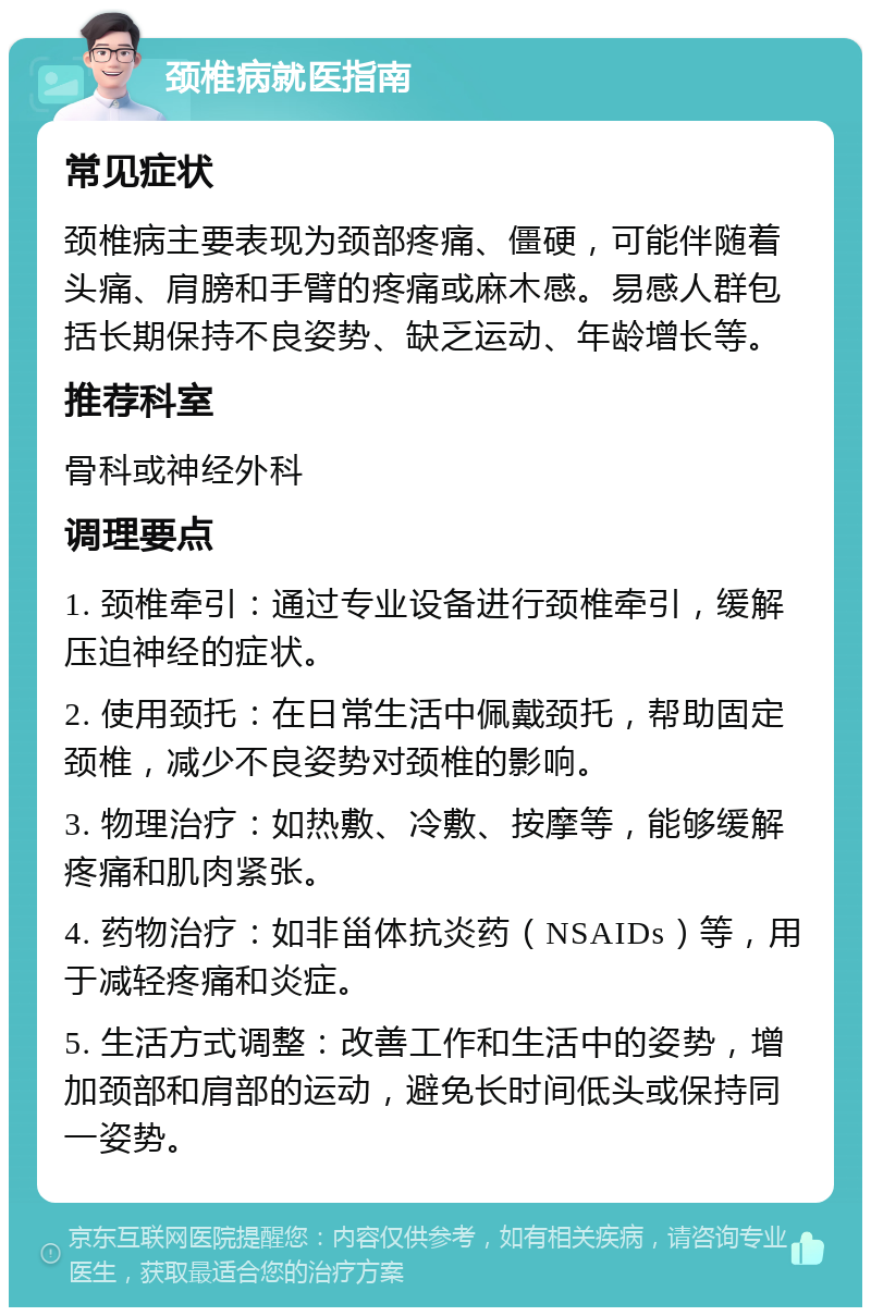 颈椎病就医指南 常见症状 颈椎病主要表现为颈部疼痛、僵硬，可能伴随着头痛、肩膀和手臂的疼痛或麻木感。易感人群包括长期保持不良姿势、缺乏运动、年龄增长等。 推荐科室 骨科或神经外科 调理要点 1. 颈椎牵引：通过专业设备进行颈椎牵引，缓解压迫神经的症状。 2. 使用颈托：在日常生活中佩戴颈托，帮助固定颈椎，减少不良姿势对颈椎的影响。 3. 物理治疗：如热敷、冷敷、按摩等，能够缓解疼痛和肌肉紧张。 4. 药物治疗：如非甾体抗炎药（NSAIDs）等，用于减轻疼痛和炎症。 5. 生活方式调整：改善工作和生活中的姿势，增加颈部和肩部的运动，避免长时间低头或保持同一姿势。