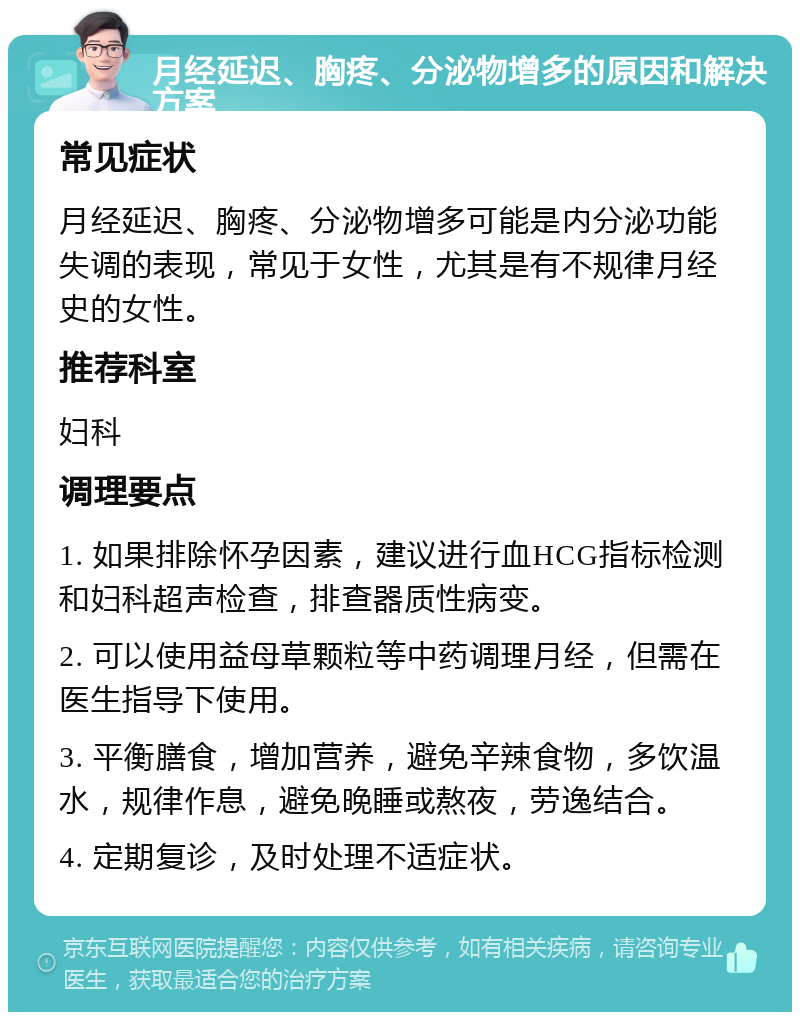 月经延迟、胸疼、分泌物增多的原因和解决方案 常见症状 月经延迟、胸疼、分泌物增多可能是内分泌功能失调的表现，常见于女性，尤其是有不规律月经史的女性。 推荐科室 妇科 调理要点 1. 如果排除怀孕因素，建议进行血HCG指标检测和妇科超声检查，排查器质性病变。 2. 可以使用益母草颗粒等中药调理月经，但需在医生指导下使用。 3. 平衡膳食，增加营养，避免辛辣食物，多饮温水，规律作息，避免晚睡或熬夜，劳逸结合。 4. 定期复诊，及时处理不适症状。