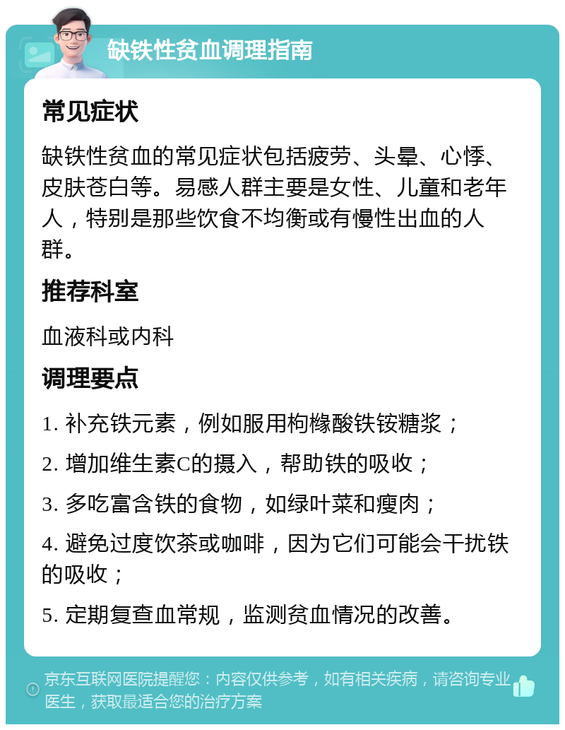 缺铁性贫血调理指南 常见症状 缺铁性贫血的常见症状包括疲劳、头晕、心悸、皮肤苍白等。易感人群主要是女性、儿童和老年人，特别是那些饮食不均衡或有慢性出血的人群。 推荐科室 血液科或内科 调理要点 1. 补充铁元素，例如服用枸橼酸铁铵糖浆； 2. 增加维生素C的摄入，帮助铁的吸收； 3. 多吃富含铁的食物，如绿叶菜和瘦肉； 4. 避免过度饮茶或咖啡，因为它们可能会干扰铁的吸收； 5. 定期复查血常规，监测贫血情况的改善。