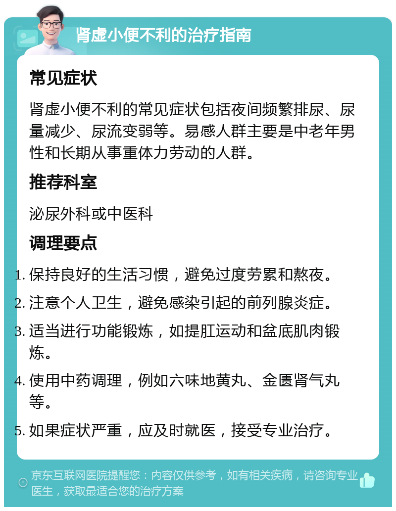 肾虚小便不利的治疗指南 常见症状 肾虚小便不利的常见症状包括夜间频繁排尿、尿量减少、尿流变弱等。易感人群主要是中老年男性和长期从事重体力劳动的人群。 推荐科室 泌尿外科或中医科 调理要点 保持良好的生活习惯，避免过度劳累和熬夜。 注意个人卫生，避免感染引起的前列腺炎症。 适当进行功能锻炼，如提肛运动和盆底肌肉锻炼。 使用中药调理，例如六味地黄丸、金匮肾气丸等。 如果症状严重，应及时就医，接受专业治疗。