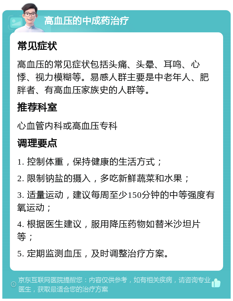 高血压的中成药治疗 常见症状 高血压的常见症状包括头痛、头晕、耳鸣、心悸、视力模糊等。易感人群主要是中老年人、肥胖者、有高血压家族史的人群等。 推荐科室 心血管内科或高血压专科 调理要点 1. 控制体重，保持健康的生活方式； 2. 限制钠盐的摄入，多吃新鲜蔬菜和水果； 3. 适量运动，建议每周至少150分钟的中等强度有氧运动； 4. 根据医生建议，服用降压药物如替米沙坦片等； 5. 定期监测血压，及时调整治疗方案。