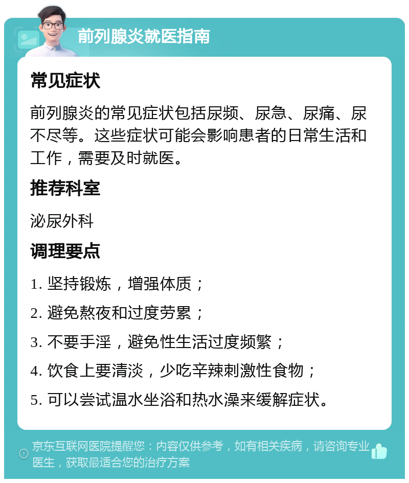 前列腺炎就医指南 常见症状 前列腺炎的常见症状包括尿频、尿急、尿痛、尿不尽等。这些症状可能会影响患者的日常生活和工作，需要及时就医。 推荐科室 泌尿外科 调理要点 1. 坚持锻炼，增强体质； 2. 避免熬夜和过度劳累； 3. 不要手淫，避免性生活过度频繁； 4. 饮食上要清淡，少吃辛辣刺激性食物； 5. 可以尝试温水坐浴和热水澡来缓解症状。