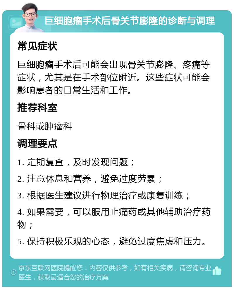 巨细胞瘤手术后骨关节膨隆的诊断与调理 常见症状 巨细胞瘤手术后可能会出现骨关节膨隆、疼痛等症状，尤其是在手术部位附近。这些症状可能会影响患者的日常生活和工作。 推荐科室 骨科或肿瘤科 调理要点 1. 定期复查，及时发现问题； 2. 注意休息和营养，避免过度劳累； 3. 根据医生建议进行物理治疗或康复训练； 4. 如果需要，可以服用止痛药或其他辅助治疗药物； 5. 保持积极乐观的心态，避免过度焦虑和压力。