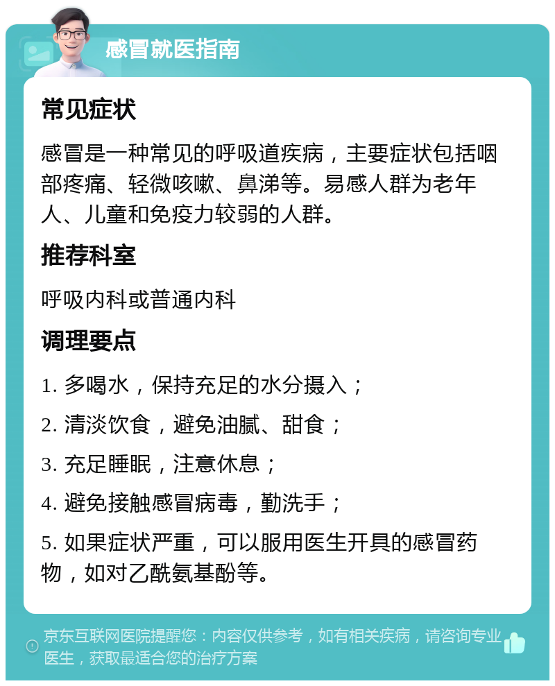 感冒就医指南 常见症状 感冒是一种常见的呼吸道疾病，主要症状包括咽部疼痛、轻微咳嗽、鼻涕等。易感人群为老年人、儿童和免疫力较弱的人群。 推荐科室 呼吸内科或普通内科 调理要点 1. 多喝水，保持充足的水分摄入； 2. 清淡饮食，避免油腻、甜食； 3. 充足睡眠，注意休息； 4. 避免接触感冒病毒，勤洗手； 5. 如果症状严重，可以服用医生开具的感冒药物，如对乙酰氨基酚等。