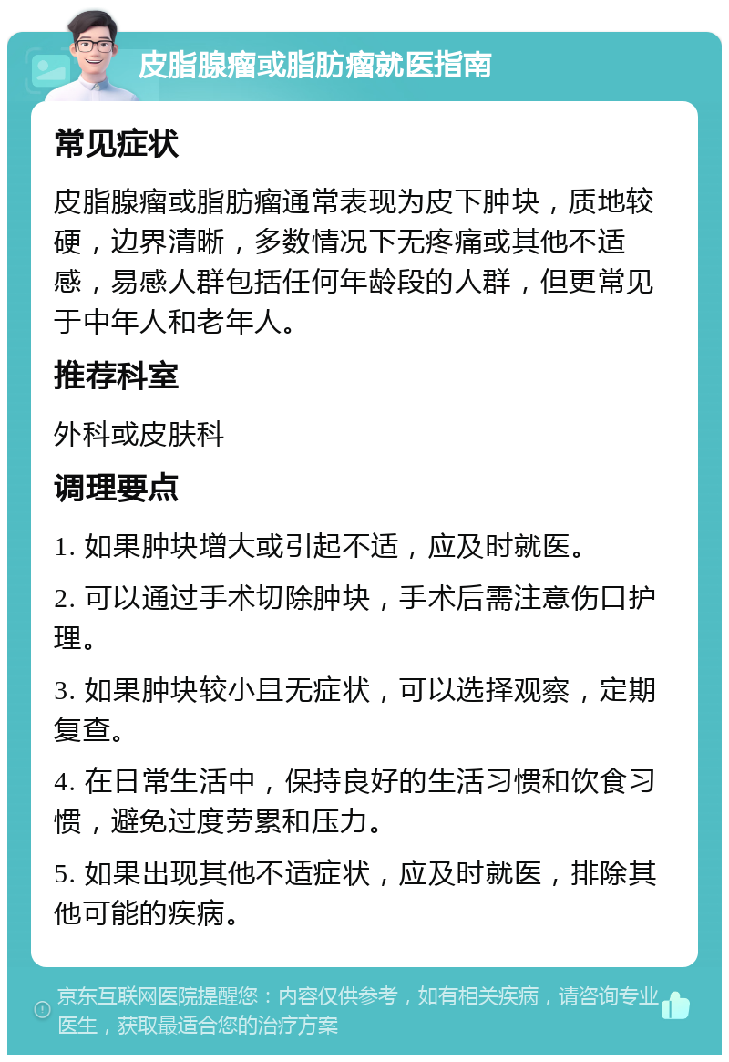 皮脂腺瘤或脂肪瘤就医指南 常见症状 皮脂腺瘤或脂肪瘤通常表现为皮下肿块，质地较硬，边界清晰，多数情况下无疼痛或其他不适感，易感人群包括任何年龄段的人群，但更常见于中年人和老年人。 推荐科室 外科或皮肤科 调理要点 1. 如果肿块增大或引起不适，应及时就医。 2. 可以通过手术切除肿块，手术后需注意伤口护理。 3. 如果肿块较小且无症状，可以选择观察，定期复查。 4. 在日常生活中，保持良好的生活习惯和饮食习惯，避免过度劳累和压力。 5. 如果出现其他不适症状，应及时就医，排除其他可能的疾病。