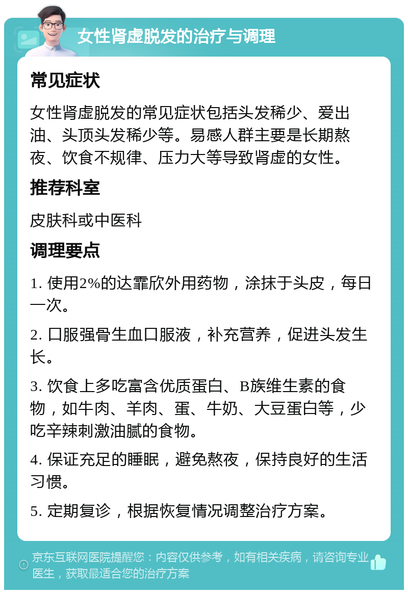 女性肾虚脱发的治疗与调理 常见症状 女性肾虚脱发的常见症状包括头发稀少、爱出油、头顶头发稀少等。易感人群主要是长期熬夜、饮食不规律、压力大等导致肾虚的女性。 推荐科室 皮肤科或中医科 调理要点 1. 使用2%的达霏欣外用药物，涂抹于头皮，每日一次。 2. 口服强骨生血口服液，补充营养，促进头发生长。 3. 饮食上多吃富含优质蛋白、B族维生素的食物，如牛肉、羊肉、蛋、牛奶、大豆蛋白等，少吃辛辣刺激油腻的食物。 4. 保证充足的睡眠，避免熬夜，保持良好的生活习惯。 5. 定期复诊，根据恢复情况调整治疗方案。