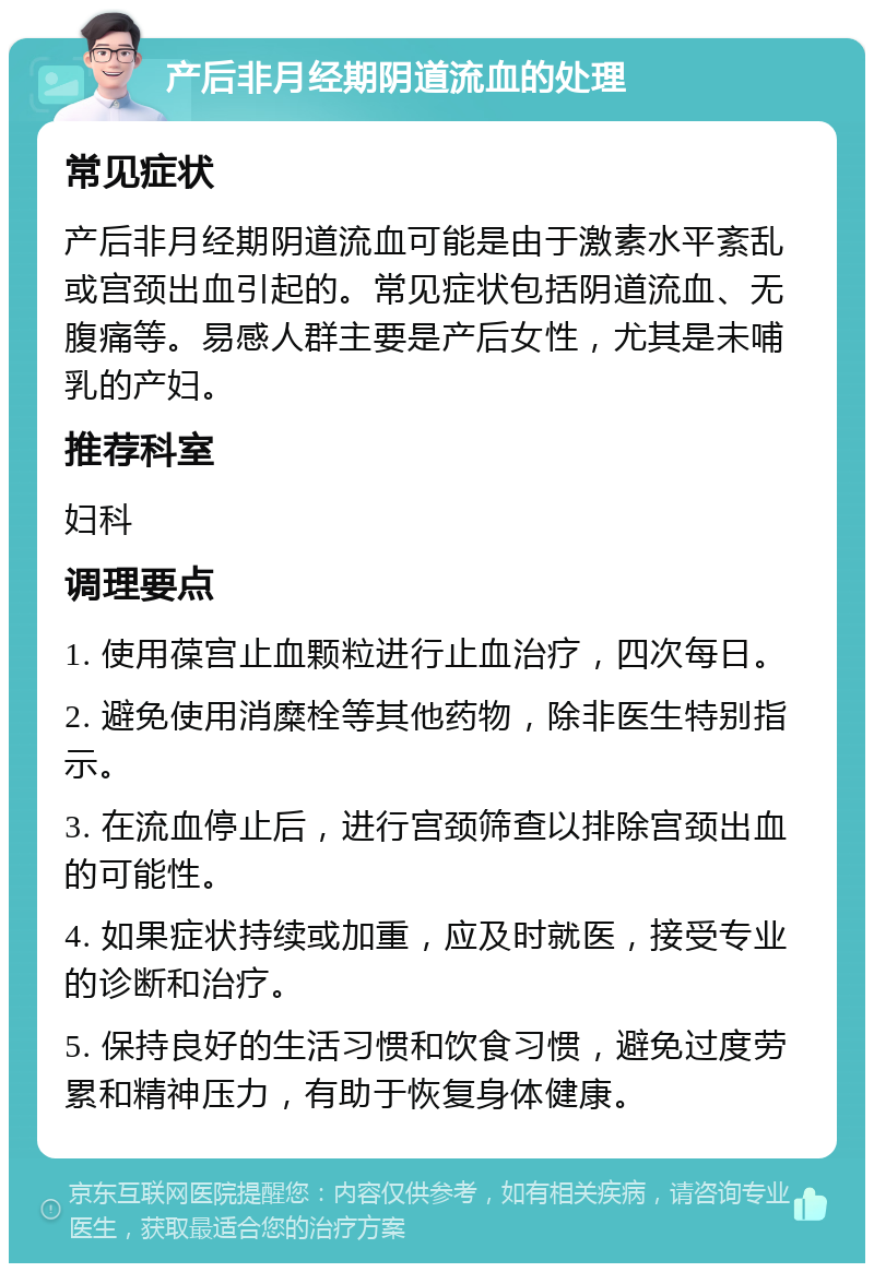 产后非月经期阴道流血的处理 常见症状 产后非月经期阴道流血可能是由于激素水平紊乱或宫颈出血引起的。常见症状包括阴道流血、无腹痛等。易感人群主要是产后女性，尤其是未哺乳的产妇。 推荐科室 妇科 调理要点 1. 使用葆宫止血颗粒进行止血治疗，四次每日。 2. 避免使用消糜栓等其他药物，除非医生特别指示。 3. 在流血停止后，进行宫颈筛查以排除宫颈出血的可能性。 4. 如果症状持续或加重，应及时就医，接受专业的诊断和治疗。 5. 保持良好的生活习惯和饮食习惯，避免过度劳累和精神压力，有助于恢复身体健康。