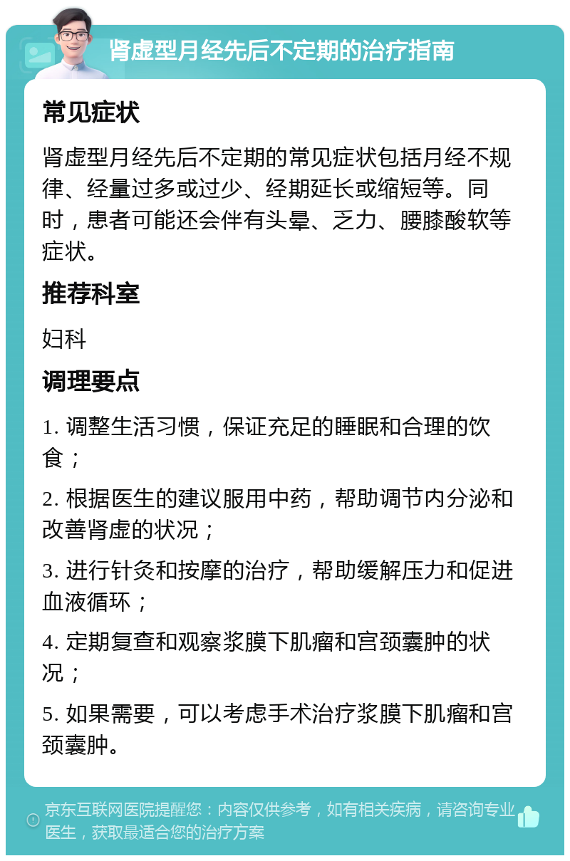 肾虚型月经先后不定期的治疗指南 常见症状 肾虚型月经先后不定期的常见症状包括月经不规律、经量过多或过少、经期延长或缩短等。同时，患者可能还会伴有头晕、乏力、腰膝酸软等症状。 推荐科室 妇科 调理要点 1. 调整生活习惯，保证充足的睡眠和合理的饮食； 2. 根据医生的建议服用中药，帮助调节内分泌和改善肾虚的状况； 3. 进行针灸和按摩的治疗，帮助缓解压力和促进血液循环； 4. 定期复查和观察浆膜下肌瘤和宫颈囊肿的状况； 5. 如果需要，可以考虑手术治疗浆膜下肌瘤和宫颈囊肿。