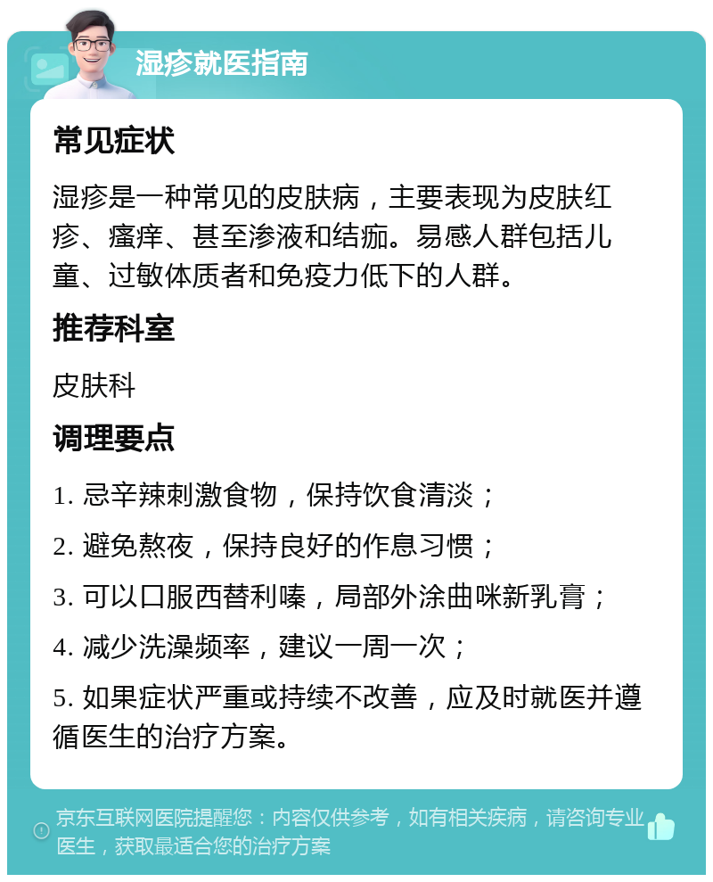 湿疹就医指南 常见症状 湿疹是一种常见的皮肤病，主要表现为皮肤红疹、瘙痒、甚至渗液和结痂。易感人群包括儿童、过敏体质者和免疫力低下的人群。 推荐科室 皮肤科 调理要点 1. 忌辛辣刺激食物，保持饮食清淡； 2. 避免熬夜，保持良好的作息习惯； 3. 可以口服西替利嗪，局部外涂曲咪新乳膏； 4. 减少洗澡频率，建议一周一次； 5. 如果症状严重或持续不改善，应及时就医并遵循医生的治疗方案。