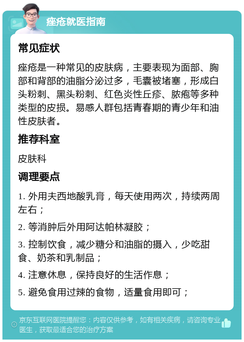 痤疮就医指南 常见症状 痤疮是一种常见的皮肤病，主要表现为面部、胸部和背部的油脂分泌过多，毛囊被堵塞，形成白头粉刺、黑头粉刺、红色炎性丘疹、脓疱等多种类型的皮损。易感人群包括青春期的青少年和油性皮肤者。 推荐科室 皮肤科 调理要点 1. 外用夫西地酸乳膏，每天使用两次，持续两周左右； 2. 等消肿后外用阿达帕林凝胶； 3. 控制饮食，减少糖分和油脂的摄入，少吃甜食、奶茶和乳制品； 4. 注意休息，保持良好的生活作息； 5. 避免食用过辣的食物，适量食用即可；