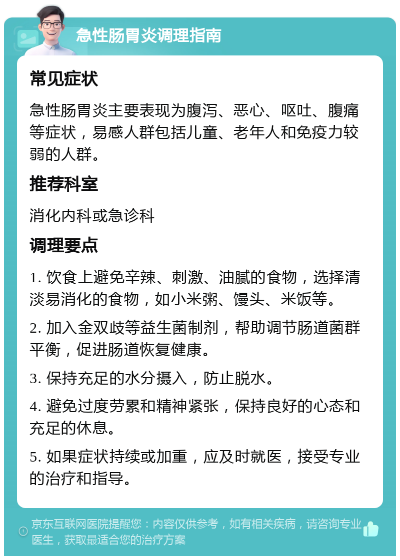 急性肠胃炎调理指南 常见症状 急性肠胃炎主要表现为腹泻、恶心、呕吐、腹痛等症状，易感人群包括儿童、老年人和免疫力较弱的人群。 推荐科室 消化内科或急诊科 调理要点 1. 饮食上避免辛辣、刺激、油腻的食物，选择清淡易消化的食物，如小米粥、馒头、米饭等。 2. 加入金双歧等益生菌制剂，帮助调节肠道菌群平衡，促进肠道恢复健康。 3. 保持充足的水分摄入，防止脱水。 4. 避免过度劳累和精神紧张，保持良好的心态和充足的休息。 5. 如果症状持续或加重，应及时就医，接受专业的治疗和指导。