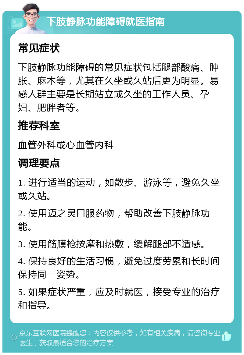 下肢静脉功能障碍就医指南 常见症状 下肢静脉功能障碍的常见症状包括腿部酸痛、肿胀、麻木等，尤其在久坐或久站后更为明显。易感人群主要是长期站立或久坐的工作人员、孕妇、肥胖者等。 推荐科室 血管外科或心血管内科 调理要点 1. 进行适当的运动，如散步、游泳等，避免久坐或久站。 2. 使用迈之灵口服药物，帮助改善下肢静脉功能。 3. 使用筋膜枪按摩和热敷，缓解腿部不适感。 4. 保持良好的生活习惯，避免过度劳累和长时间保持同一姿势。 5. 如果症状严重，应及时就医，接受专业的治疗和指导。