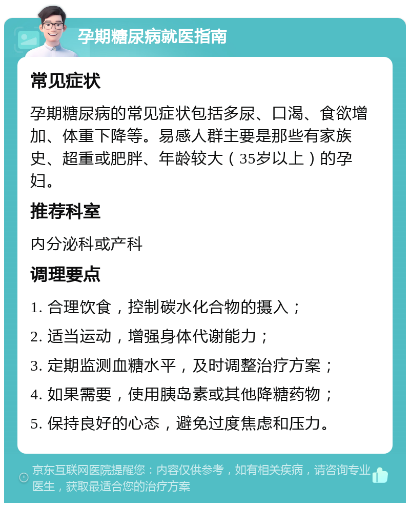 孕期糖尿病就医指南 常见症状 孕期糖尿病的常见症状包括多尿、口渴、食欲增加、体重下降等。易感人群主要是那些有家族史、超重或肥胖、年龄较大（35岁以上）的孕妇。 推荐科室 内分泌科或产科 调理要点 1. 合理饮食，控制碳水化合物的摄入； 2. 适当运动，增强身体代谢能力； 3. 定期监测血糖水平，及时调整治疗方案； 4. 如果需要，使用胰岛素或其他降糖药物； 5. 保持良好的心态，避免过度焦虑和压力。