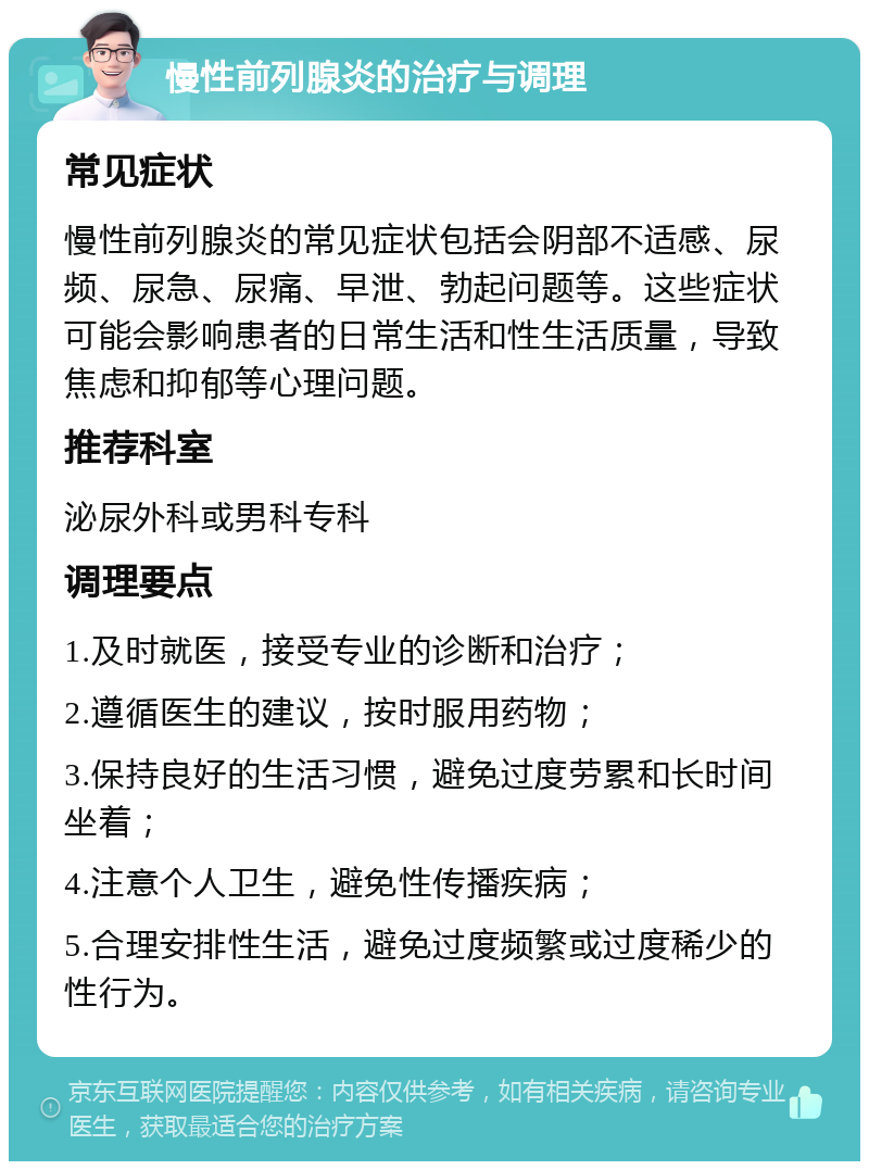 慢性前列腺炎的治疗与调理 常见症状 慢性前列腺炎的常见症状包括会阴部不适感、尿频、尿急、尿痛、早泄、勃起问题等。这些症状可能会影响患者的日常生活和性生活质量，导致焦虑和抑郁等心理问题。 推荐科室 泌尿外科或男科专科 调理要点 1.及时就医，接受专业的诊断和治疗； 2.遵循医生的建议，按时服用药物； 3.保持良好的生活习惯，避免过度劳累和长时间坐着； 4.注意个人卫生，避免性传播疾病； 5.合理安排性生活，避免过度频繁或过度稀少的性行为。