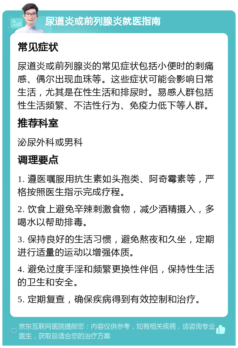 尿道炎或前列腺炎就医指南 常见症状 尿道炎或前列腺炎的常见症状包括小便时的刺痛感、偶尔出现血珠等。这些症状可能会影响日常生活，尤其是在性生活和排尿时。易感人群包括性生活频繁、不洁性行为、免疫力低下等人群。 推荐科室 泌尿外科或男科 调理要点 1. 遵医嘱服用抗生素如头孢类、阿奇霉素等，严格按照医生指示完成疗程。 2. 饮食上避免辛辣刺激食物，减少酒精摄入，多喝水以帮助排毒。 3. 保持良好的生活习惯，避免熬夜和久坐，定期进行适量的运动以增强体质。 4. 避免过度手淫和频繁更换性伴侣，保持性生活的卫生和安全。 5. 定期复查，确保疾病得到有效控制和治疗。