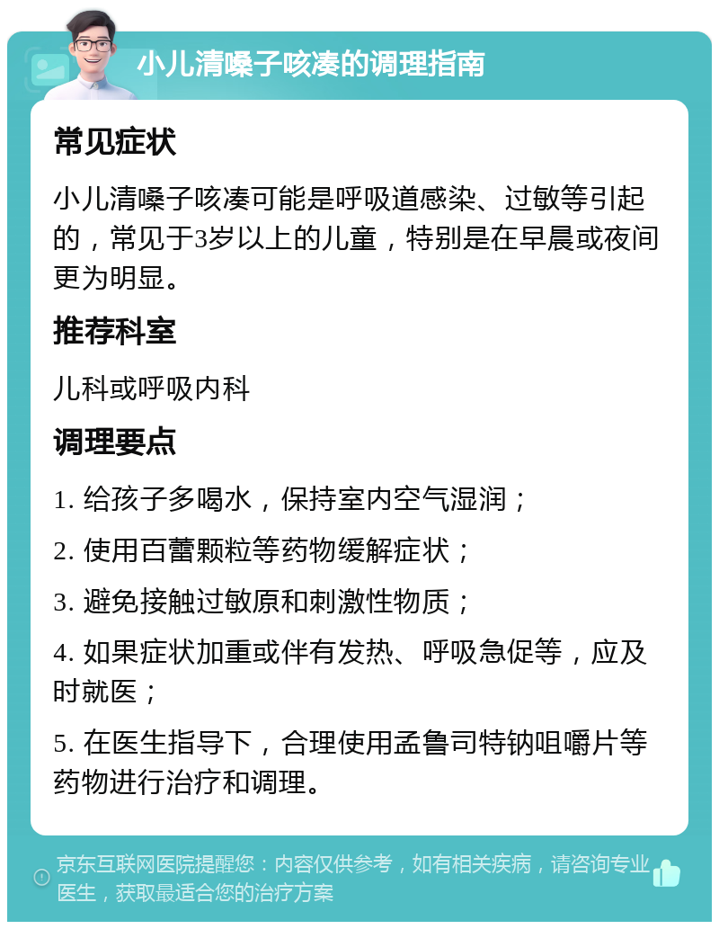 小儿清嗓子咳凑的调理指南 常见症状 小儿清嗓子咳凑可能是呼吸道感染、过敏等引起的，常见于3岁以上的儿童，特别是在早晨或夜间更为明显。 推荐科室 儿科或呼吸内科 调理要点 1. 给孩子多喝水，保持室内空气湿润； 2. 使用百蕾颗粒等药物缓解症状； 3. 避免接触过敏原和刺激性物质； 4. 如果症状加重或伴有发热、呼吸急促等，应及时就医； 5. 在医生指导下，合理使用孟鲁司特钠咀嚼片等药物进行治疗和调理。