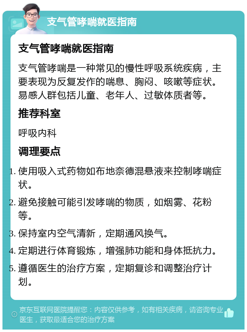 支气管哮喘就医指南 支气管哮喘就医指南 支气管哮喘是一种常见的慢性呼吸系统疾病，主要表现为反复发作的喘息、胸闷、咳嗽等症状。易感人群包括儿童、老年人、过敏体质者等。 推荐科室 呼吸内科 调理要点 使用吸入式药物如布地奈德混悬液来控制哮喘症状。 避免接触可能引发哮喘的物质，如烟雾、花粉等。 保持室内空气清新，定期通风换气。 定期进行体育锻炼，增强肺功能和身体抵抗力。 遵循医生的治疗方案，定期复诊和调整治疗计划。