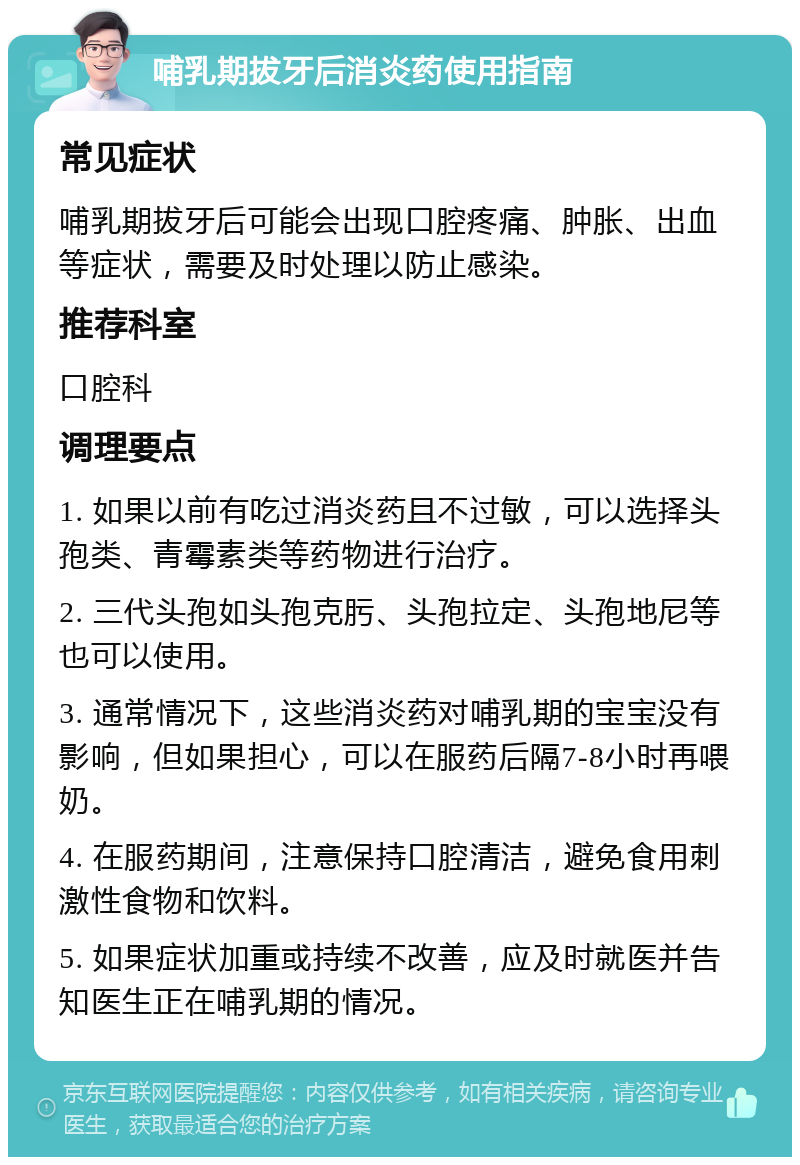 哺乳期拔牙后消炎药使用指南 常见症状 哺乳期拔牙后可能会出现口腔疼痛、肿胀、出血等症状，需要及时处理以防止感染。 推荐科室 口腔科 调理要点 1. 如果以前有吃过消炎药且不过敏，可以选择头孢类、青霉素类等药物进行治疗。 2. 三代头孢如头孢克肟、头孢拉定、头孢地尼等也可以使用。 3. 通常情况下，这些消炎药对哺乳期的宝宝没有影响，但如果担心，可以在服药后隔7-8小时再喂奶。 4. 在服药期间，注意保持口腔清洁，避免食用刺激性食物和饮料。 5. 如果症状加重或持续不改善，应及时就医并告知医生正在哺乳期的情况。