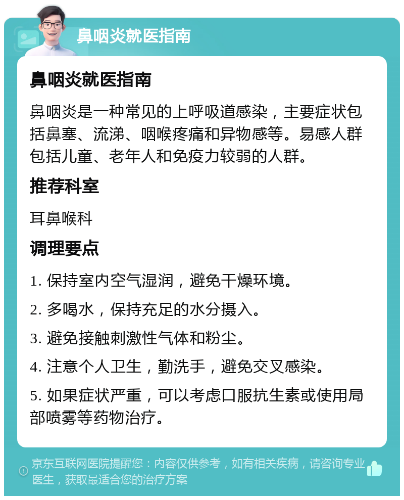 鼻咽炎就医指南 鼻咽炎就医指南 鼻咽炎是一种常见的上呼吸道感染，主要症状包括鼻塞、流涕、咽喉疼痛和异物感等。易感人群包括儿童、老年人和免疫力较弱的人群。 推荐科室 耳鼻喉科 调理要点 1. 保持室内空气湿润，避免干燥环境。 2. 多喝水，保持充足的水分摄入。 3. 避免接触刺激性气体和粉尘。 4. 注意个人卫生，勤洗手，避免交叉感染。 5. 如果症状严重，可以考虑口服抗生素或使用局部喷雾等药物治疗。