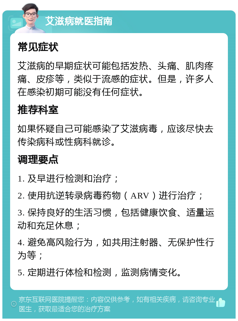 艾滋病就医指南 常见症状 艾滋病的早期症状可能包括发热、头痛、肌肉疼痛、皮疹等，类似于流感的症状。但是，许多人在感染初期可能没有任何症状。 推荐科室 如果怀疑自己可能感染了艾滋病毒，应该尽快去传染病科或性病科就诊。 调理要点 1. 及早进行检测和治疗； 2. 使用抗逆转录病毒药物（ARV）进行治疗； 3. 保持良好的生活习惯，包括健康饮食、适量运动和充足休息； 4. 避免高风险行为，如共用注射器、无保护性行为等； 5. 定期进行体检和检测，监测病情变化。