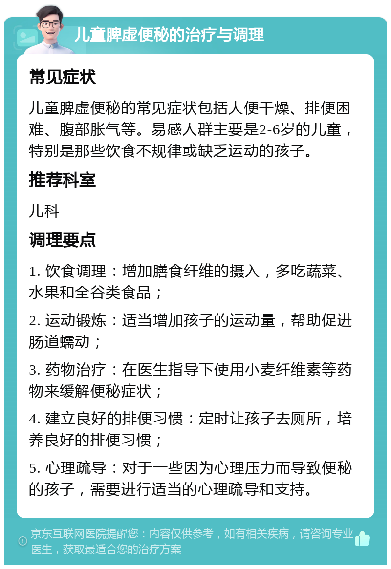 儿童脾虚便秘的治疗与调理 常见症状 儿童脾虚便秘的常见症状包括大便干燥、排便困难、腹部胀气等。易感人群主要是2-6岁的儿童，特别是那些饮食不规律或缺乏运动的孩子。 推荐科室 儿科 调理要点 1. 饮食调理：增加膳食纤维的摄入，多吃蔬菜、水果和全谷类食品； 2. 运动锻炼：适当增加孩子的运动量，帮助促进肠道蠕动； 3. 药物治疗：在医生指导下使用小麦纤维素等药物来缓解便秘症状； 4. 建立良好的排便习惯：定时让孩子去厕所，培养良好的排便习惯； 5. 心理疏导：对于一些因为心理压力而导致便秘的孩子，需要进行适当的心理疏导和支持。