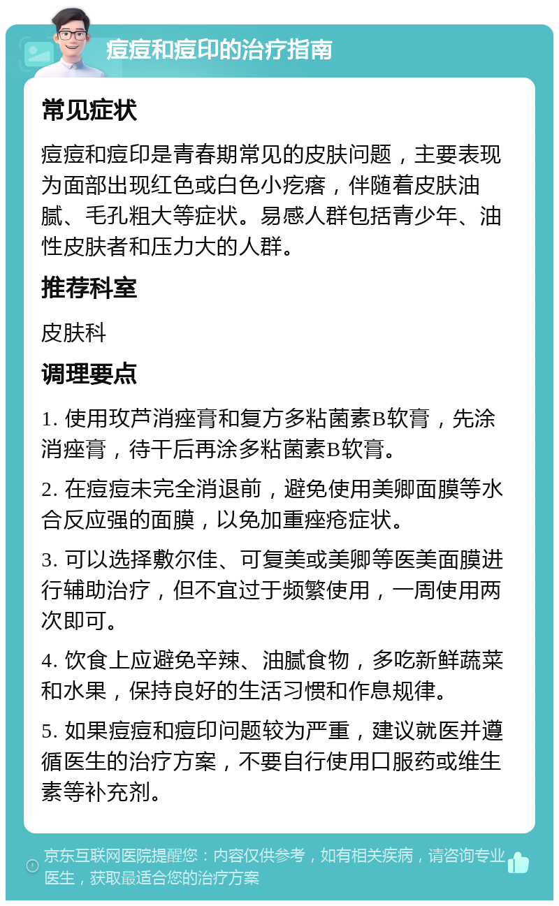 痘痘和痘印的治疗指南 常见症状 痘痘和痘印是青春期常见的皮肤问题，主要表现为面部出现红色或白色小疙瘩，伴随着皮肤油腻、毛孔粗大等症状。易感人群包括青少年、油性皮肤者和压力大的人群。 推荐科室 皮肤科 调理要点 1. 使用玫芦消痤膏和复方多粘菌素B软膏，先涂消痤膏，待干后再涂多粘菌素B软膏。 2. 在痘痘未完全消退前，避免使用美卿面膜等水合反应强的面膜，以免加重痤疮症状。 3. 可以选择敷尔佳、可复美或美卿等医美面膜进行辅助治疗，但不宜过于频繁使用，一周使用两次即可。 4. 饮食上应避免辛辣、油腻食物，多吃新鲜蔬菜和水果，保持良好的生活习惯和作息规律。 5. 如果痘痘和痘印问题较为严重，建议就医并遵循医生的治疗方案，不要自行使用口服药或维生素等补充剂。