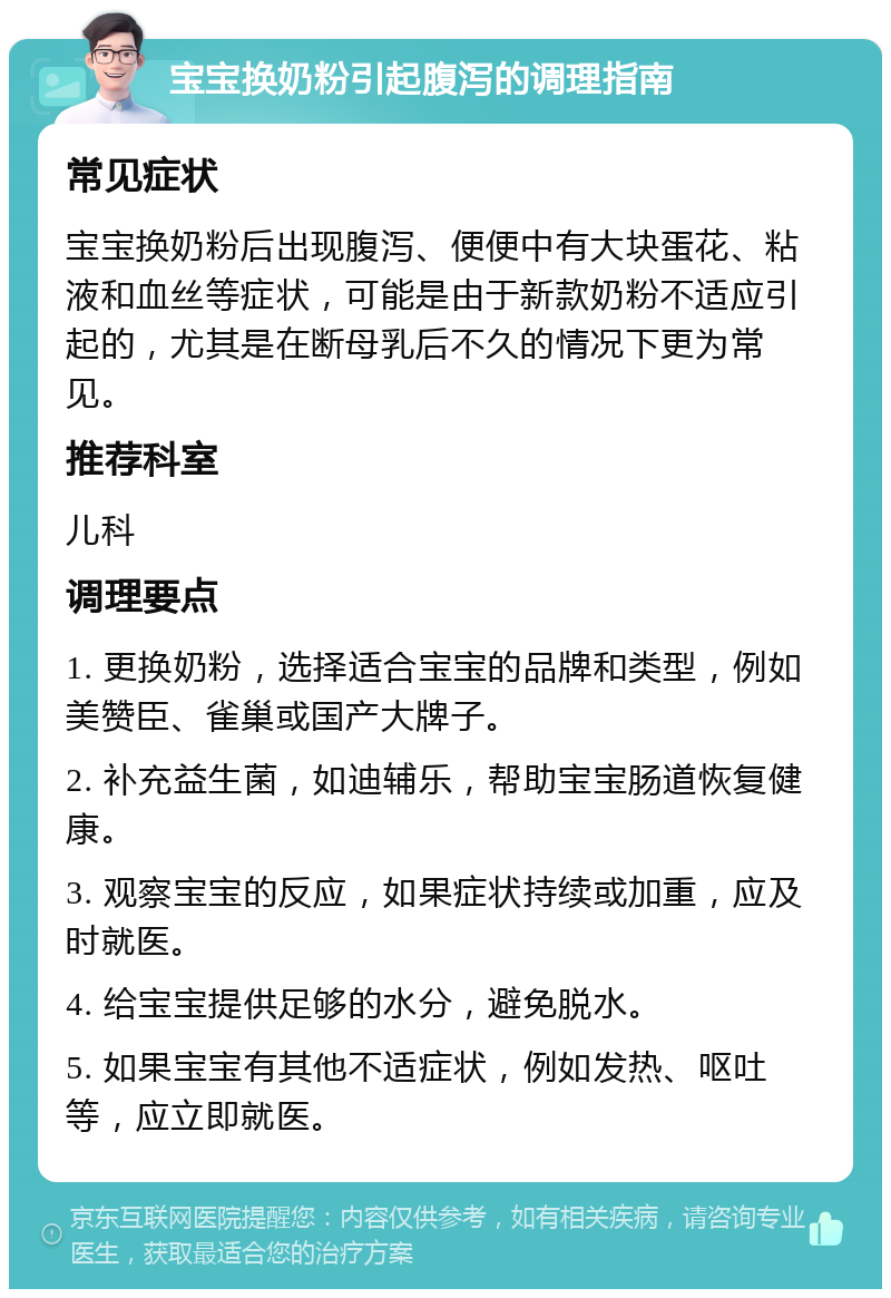 宝宝换奶粉引起腹泻的调理指南 常见症状 宝宝换奶粉后出现腹泻、便便中有大块蛋花、粘液和血丝等症状，可能是由于新款奶粉不适应引起的，尤其是在断母乳后不久的情况下更为常见。 推荐科室 儿科 调理要点 1. 更换奶粉，选择适合宝宝的品牌和类型，例如美赞臣、雀巢或国产大牌子。 2. 补充益生菌，如迪辅乐，帮助宝宝肠道恢复健康。 3. 观察宝宝的反应，如果症状持续或加重，应及时就医。 4. 给宝宝提供足够的水分，避免脱水。 5. 如果宝宝有其他不适症状，例如发热、呕吐等，应立即就医。