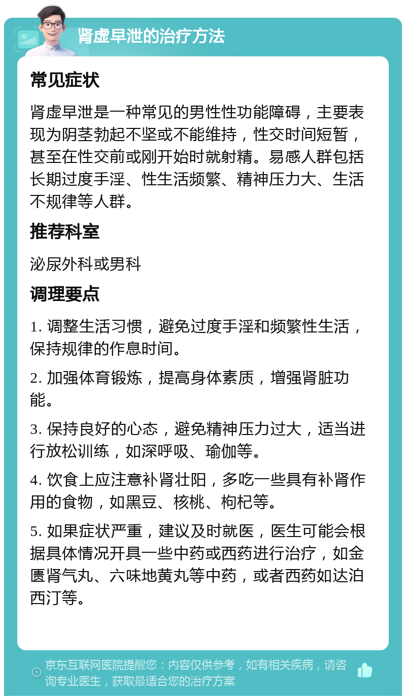 肾虚早泄的治疗方法 常见症状 肾虚早泄是一种常见的男性性功能障碍，主要表现为阴茎勃起不坚或不能维持，性交时间短暂，甚至在性交前或刚开始时就射精。易感人群包括长期过度手淫、性生活频繁、精神压力大、生活不规律等人群。 推荐科室 泌尿外科或男科 调理要点 1. 调整生活习惯，避免过度手淫和频繁性生活，保持规律的作息时间。 2. 加强体育锻炼，提高身体素质，增强肾脏功能。 3. 保持良好的心态，避免精神压力过大，适当进行放松训练，如深呼吸、瑜伽等。 4. 饮食上应注意补肾壮阳，多吃一些具有补肾作用的食物，如黑豆、核桃、枸杞等。 5. 如果症状严重，建议及时就医，医生可能会根据具体情况开具一些中药或西药进行治疗，如金匮肾气丸、六味地黄丸等中药，或者西药如达泊西汀等。