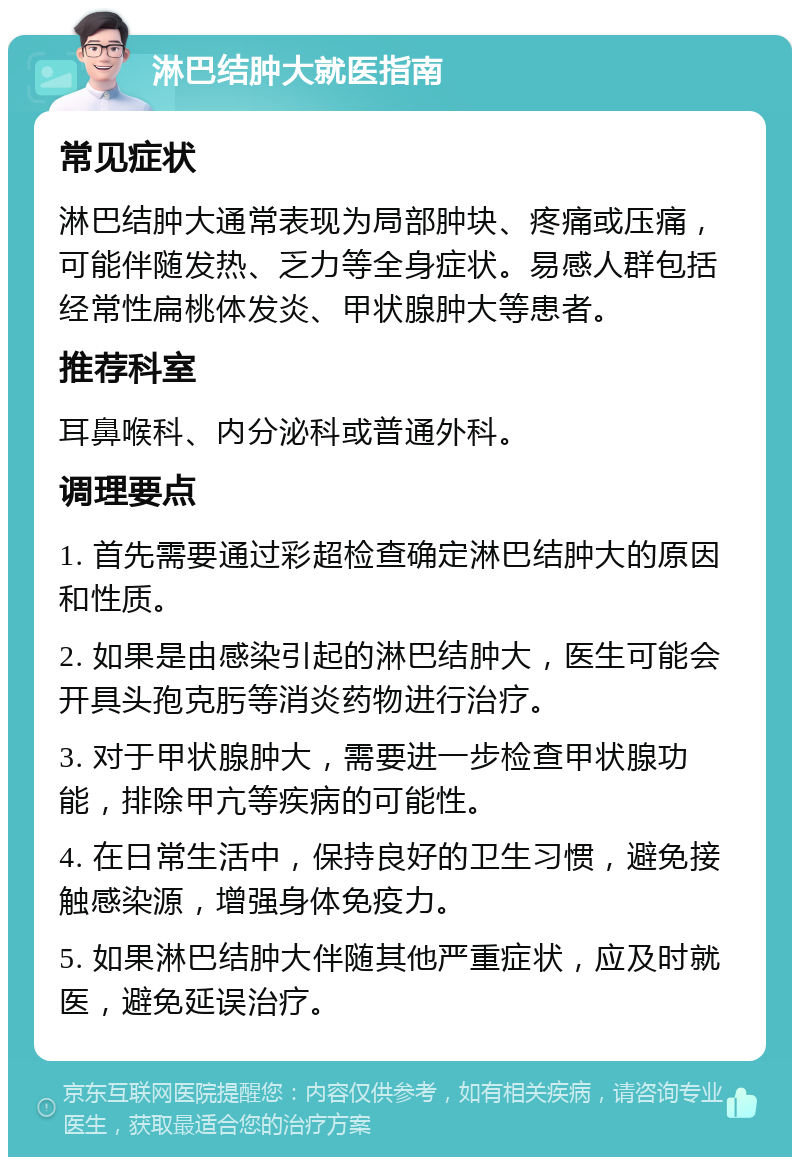 淋巴结肿大就医指南 常见症状 淋巴结肿大通常表现为局部肿块、疼痛或压痛，可能伴随发热、乏力等全身症状。易感人群包括经常性扁桃体发炎、甲状腺肿大等患者。 推荐科室 耳鼻喉科、内分泌科或普通外科。 调理要点 1. 首先需要通过彩超检查确定淋巴结肿大的原因和性质。 2. 如果是由感染引起的淋巴结肿大，医生可能会开具头孢克肟等消炎药物进行治疗。 3. 对于甲状腺肿大，需要进一步检查甲状腺功能，排除甲亢等疾病的可能性。 4. 在日常生活中，保持良好的卫生习惯，避免接触感染源，增强身体免疫力。 5. 如果淋巴结肿大伴随其他严重症状，应及时就医，避免延误治疗。