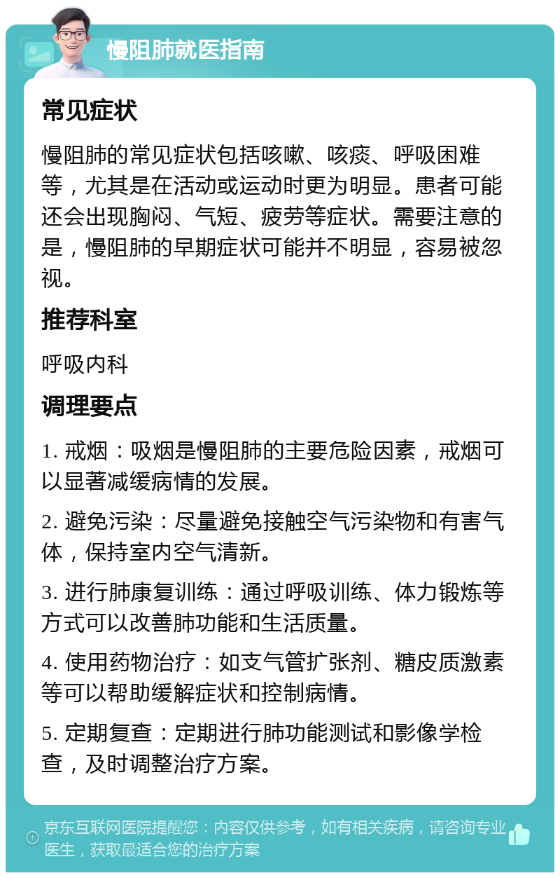 慢阻肺就医指南 常见症状 慢阻肺的常见症状包括咳嗽、咳痰、呼吸困难等，尤其是在活动或运动时更为明显。患者可能还会出现胸闷、气短、疲劳等症状。需要注意的是，慢阻肺的早期症状可能并不明显，容易被忽视。 推荐科室 呼吸内科 调理要点 1. 戒烟：吸烟是慢阻肺的主要危险因素，戒烟可以显著减缓病情的发展。 2. 避免污染：尽量避免接触空气污染物和有害气体，保持室内空气清新。 3. 进行肺康复训练：通过呼吸训练、体力锻炼等方式可以改善肺功能和生活质量。 4. 使用药物治疗：如支气管扩张剂、糖皮质激素等可以帮助缓解症状和控制病情。 5. 定期复查：定期进行肺功能测试和影像学检查，及时调整治疗方案。