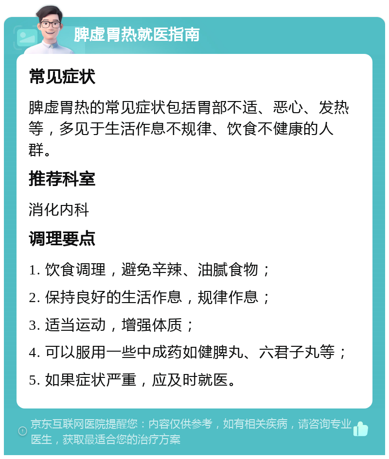 脾虚胃热就医指南 常见症状 脾虚胃热的常见症状包括胃部不适、恶心、发热等，多见于生活作息不规律、饮食不健康的人群。 推荐科室 消化内科 调理要点 1. 饮食调理，避免辛辣、油腻食物； 2. 保持良好的生活作息，规律作息； 3. 适当运动，增强体质； 4. 可以服用一些中成药如健脾丸、六君子丸等； 5. 如果症状严重，应及时就医。