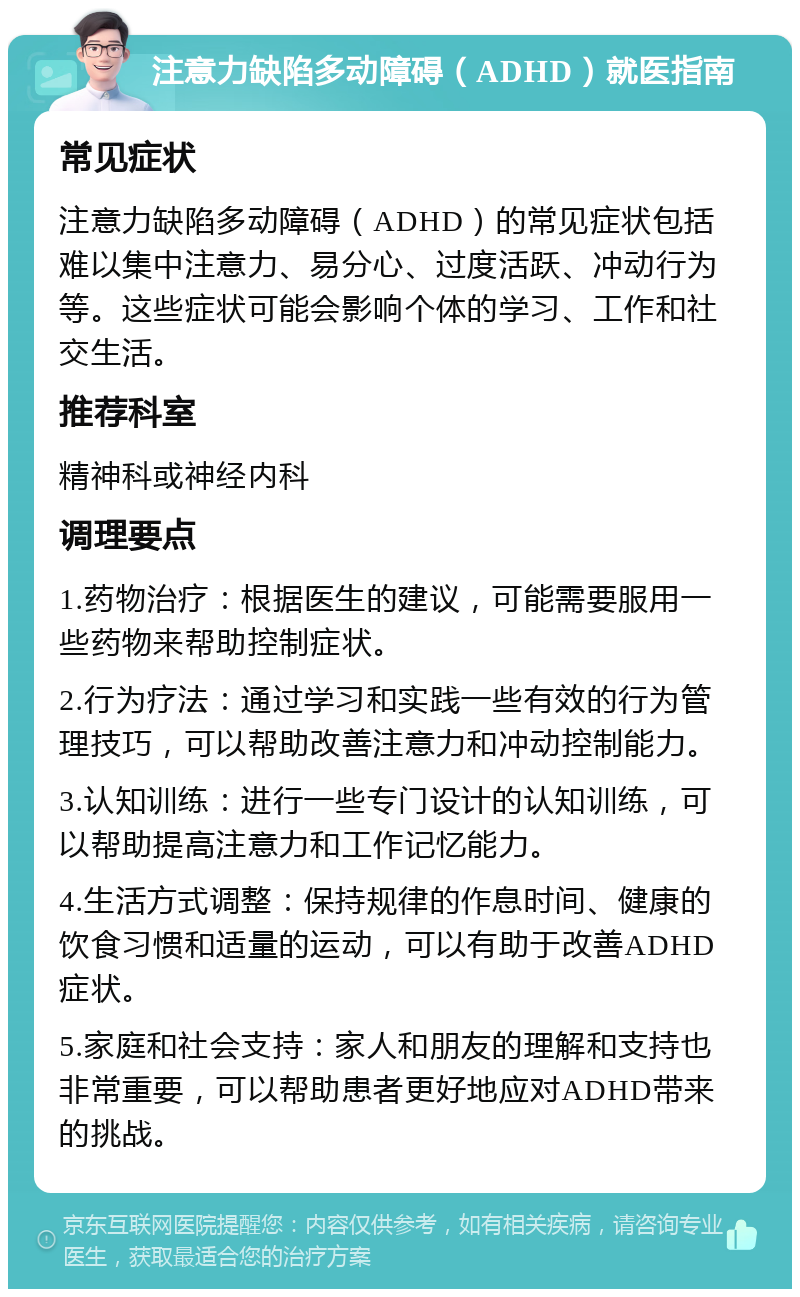 注意力缺陷多动障碍（ADHD）就医指南 常见症状 注意力缺陷多动障碍（ADHD）的常见症状包括难以集中注意力、易分心、过度活跃、冲动行为等。这些症状可能会影响个体的学习、工作和社交生活。 推荐科室 精神科或神经内科 调理要点 1.药物治疗：根据医生的建议，可能需要服用一些药物来帮助控制症状。 2.行为疗法：通过学习和实践一些有效的行为管理技巧，可以帮助改善注意力和冲动控制能力。 3.认知训练：进行一些专门设计的认知训练，可以帮助提高注意力和工作记忆能力。 4.生活方式调整：保持规律的作息时间、健康的饮食习惯和适量的运动，可以有助于改善ADHD症状。 5.家庭和社会支持：家人和朋友的理解和支持也非常重要，可以帮助患者更好地应对ADHD带来的挑战。