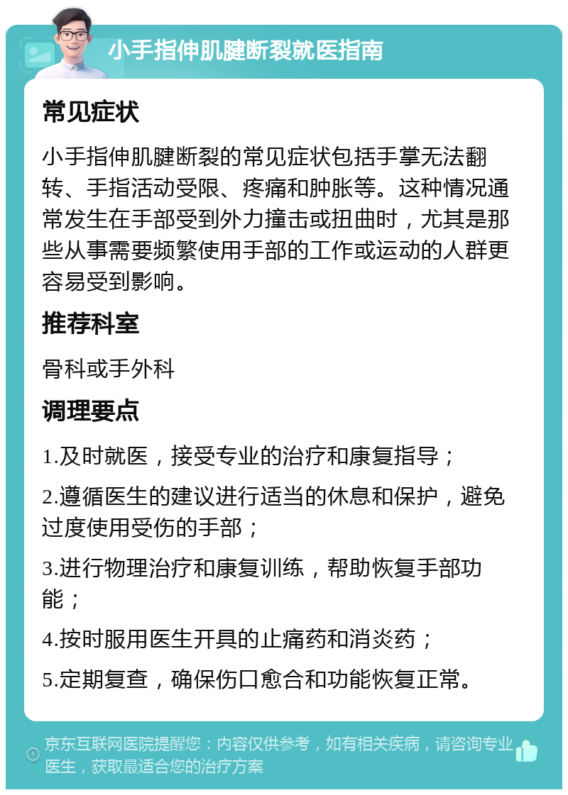 小手指伸肌腱断裂就医指南 常见症状 小手指伸肌腱断裂的常见症状包括手掌无法翻转、手指活动受限、疼痛和肿胀等。这种情况通常发生在手部受到外力撞击或扭曲时，尤其是那些从事需要频繁使用手部的工作或运动的人群更容易受到影响。 推荐科室 骨科或手外科 调理要点 1.及时就医，接受专业的治疗和康复指导； 2.遵循医生的建议进行适当的休息和保护，避免过度使用受伤的手部； 3.进行物理治疗和康复训练，帮助恢复手部功能； 4.按时服用医生开具的止痛药和消炎药； 5.定期复查，确保伤口愈合和功能恢复正常。