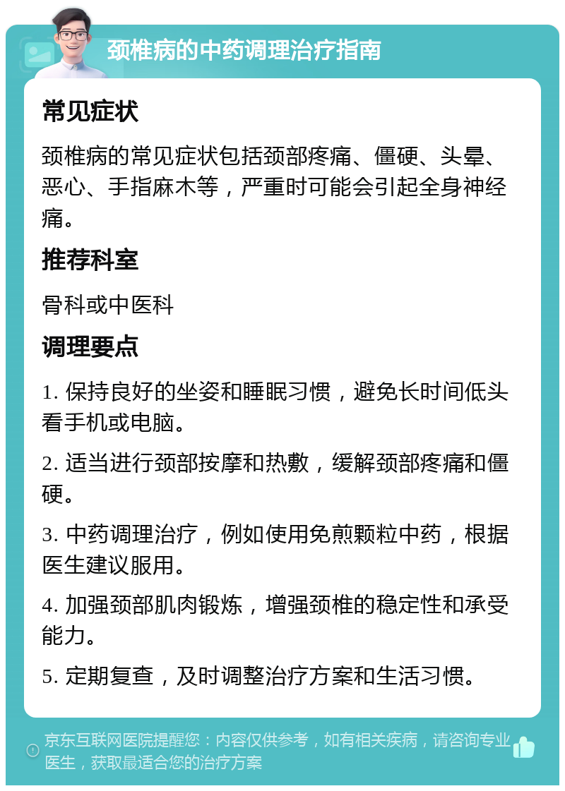 颈椎病的中药调理治疗指南 常见症状 颈椎病的常见症状包括颈部疼痛、僵硬、头晕、恶心、手指麻木等，严重时可能会引起全身神经痛。 推荐科室 骨科或中医科 调理要点 1. 保持良好的坐姿和睡眠习惯，避免长时间低头看手机或电脑。 2. 适当进行颈部按摩和热敷，缓解颈部疼痛和僵硬。 3. 中药调理治疗，例如使用免煎颗粒中药，根据医生建议服用。 4. 加强颈部肌肉锻炼，增强颈椎的稳定性和承受能力。 5. 定期复查，及时调整治疗方案和生活习惯。