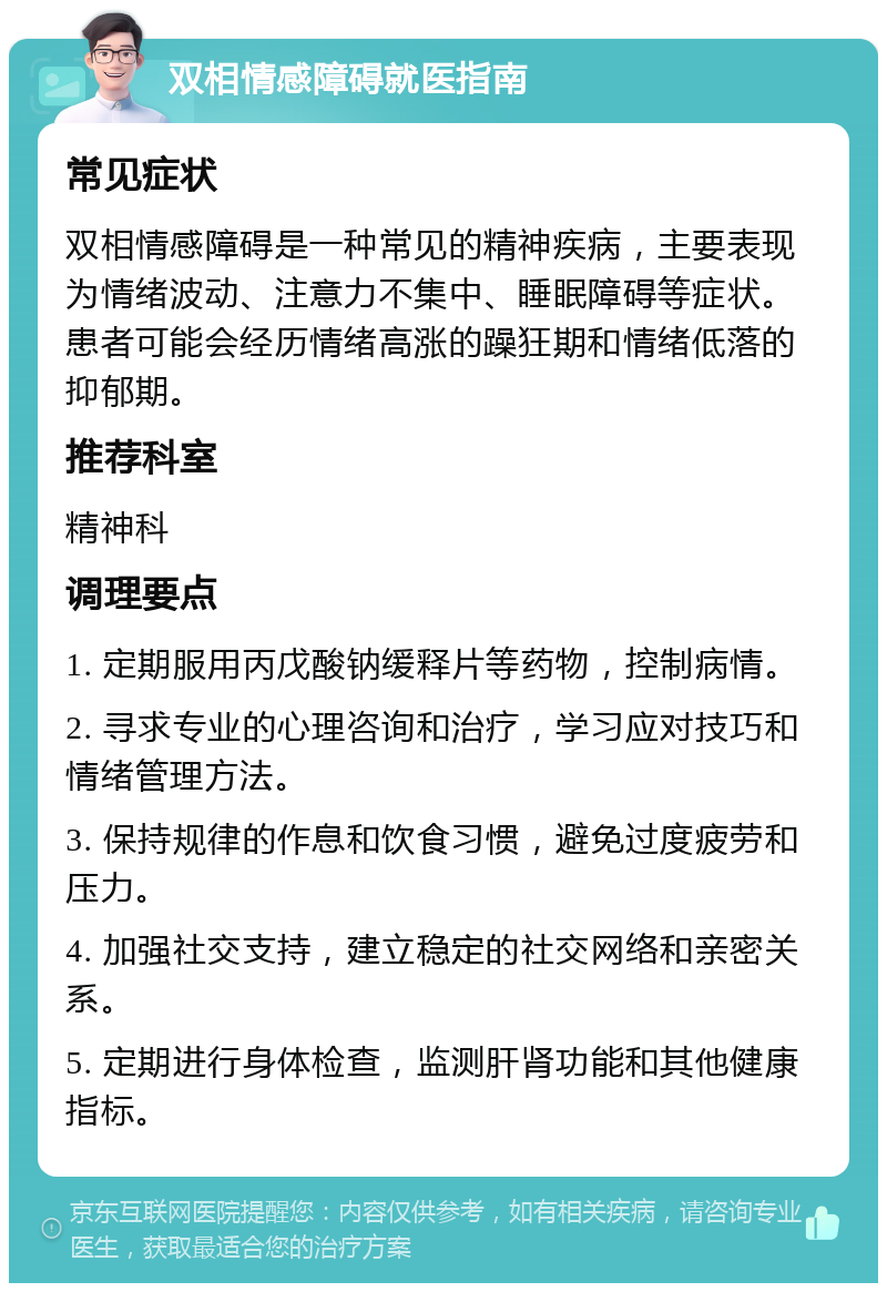 双相情感障碍就医指南 常见症状 双相情感障碍是一种常见的精神疾病，主要表现为情绪波动、注意力不集中、睡眠障碍等症状。患者可能会经历情绪高涨的躁狂期和情绪低落的抑郁期。 推荐科室 精神科 调理要点 1. 定期服用丙戊酸钠缓释片等药物，控制病情。 2. 寻求专业的心理咨询和治疗，学习应对技巧和情绪管理方法。 3. 保持规律的作息和饮食习惯，避免过度疲劳和压力。 4. 加强社交支持，建立稳定的社交网络和亲密关系。 5. 定期进行身体检查，监测肝肾功能和其他健康指标。