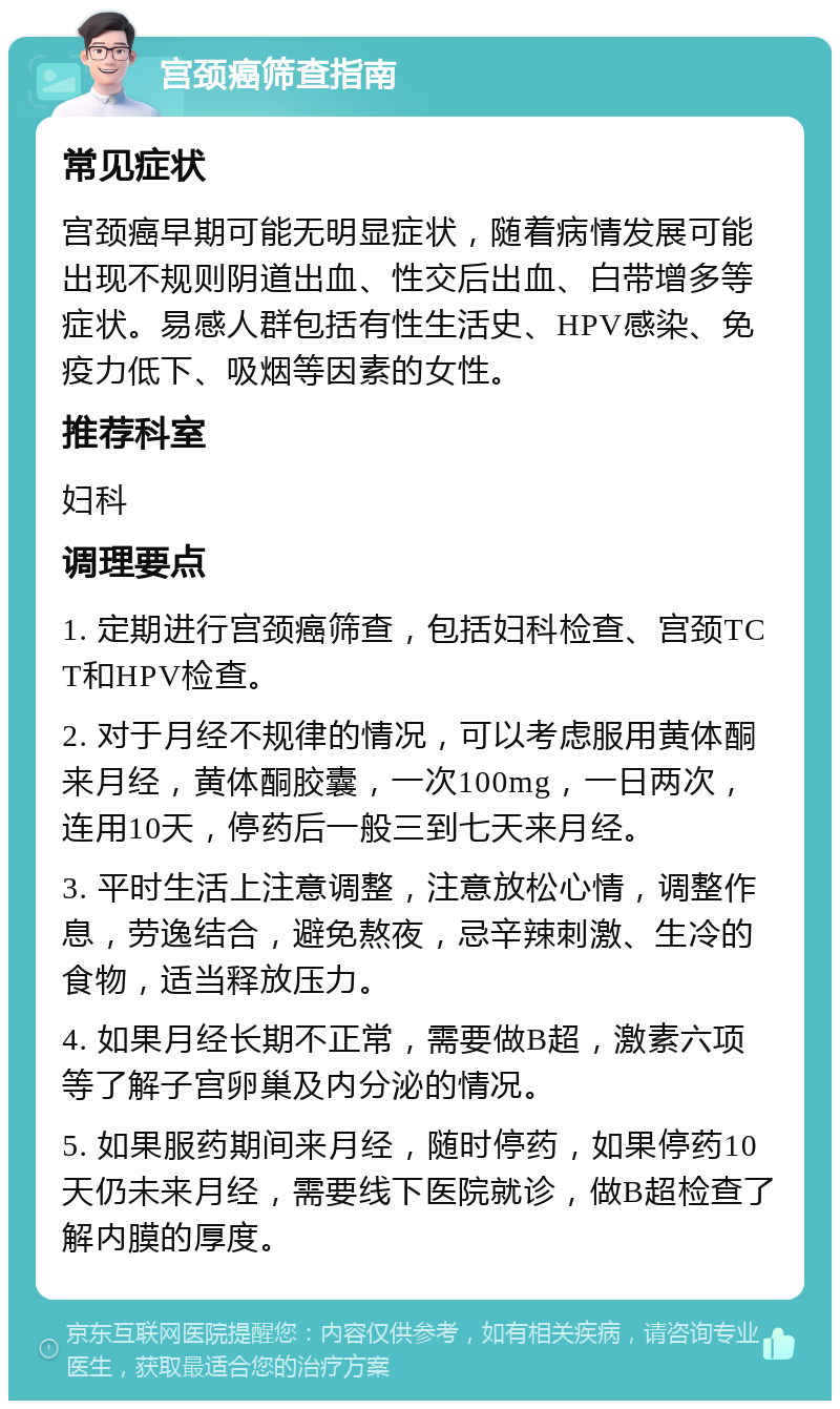 宫颈癌筛查指南 常见症状 宫颈癌早期可能无明显症状，随着病情发展可能出现不规则阴道出血、性交后出血、白带增多等症状。易感人群包括有性生活史、HPV感染、免疫力低下、吸烟等因素的女性。 推荐科室 妇科 调理要点 1. 定期进行宫颈癌筛查，包括妇科检查、宫颈TCT和HPV检查。 2. 对于月经不规律的情况，可以考虑服用黄体酮来月经，黄体酮胶囊，一次100mg，一日两次，连用10天，停药后一般三到七天来月经。 3. 平时生活上注意调整，注意放松心情，调整作息，劳逸结合，避免熬夜，忌辛辣刺激、生冷的食物，适当释放压力。 4. 如果月经长期不正常，需要做B超，激素六项等了解子宫卵巢及内分泌的情况。 5. 如果服药期间来月经，随时停药，如果停药10天仍未来月经，需要线下医院就诊，做B超检查了解内膜的厚度。