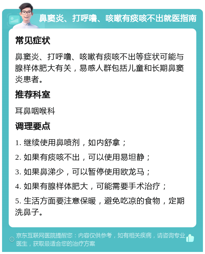 鼻窦炎、打呼噜、咳嗽有痰咳不出就医指南 常见症状 鼻窦炎、打呼噜、咳嗽有痰咳不出等症状可能与腺样体肥大有关，易感人群包括儿童和长期鼻窦炎患者。 推荐科室 耳鼻咽喉科 调理要点 1. 继续使用鼻喷剂，如内舒拿； 2. 如果有痰咳不出，可以使用易坦静； 3. 如果鼻涕少，可以暂停使用欧龙马； 4. 如果有腺样体肥大，可能需要手术治疗； 5. 生活方面要注意保暖，避免吃凉的食物，定期洗鼻子。