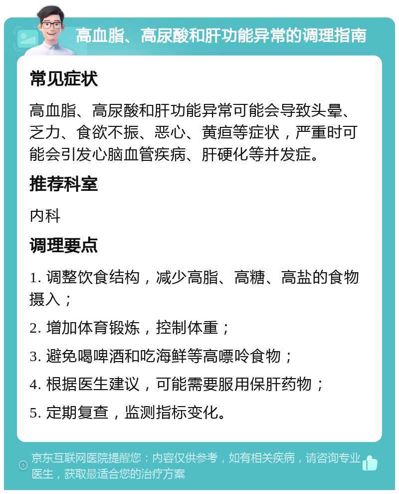 高血脂、高尿酸和肝功能异常的调理指南 常见症状 高血脂、高尿酸和肝功能异常可能会导致头晕、乏力、食欲不振、恶心、黄疸等症状，严重时可能会引发心脑血管疾病、肝硬化等并发症。 推荐科室 内科 调理要点 1. 调整饮食结构，减少高脂、高糖、高盐的食物摄入； 2. 增加体育锻炼，控制体重； 3. 避免喝啤酒和吃海鲜等高嘌呤食物； 4. 根据医生建议，可能需要服用保肝药物； 5. 定期复查，监测指标变化。