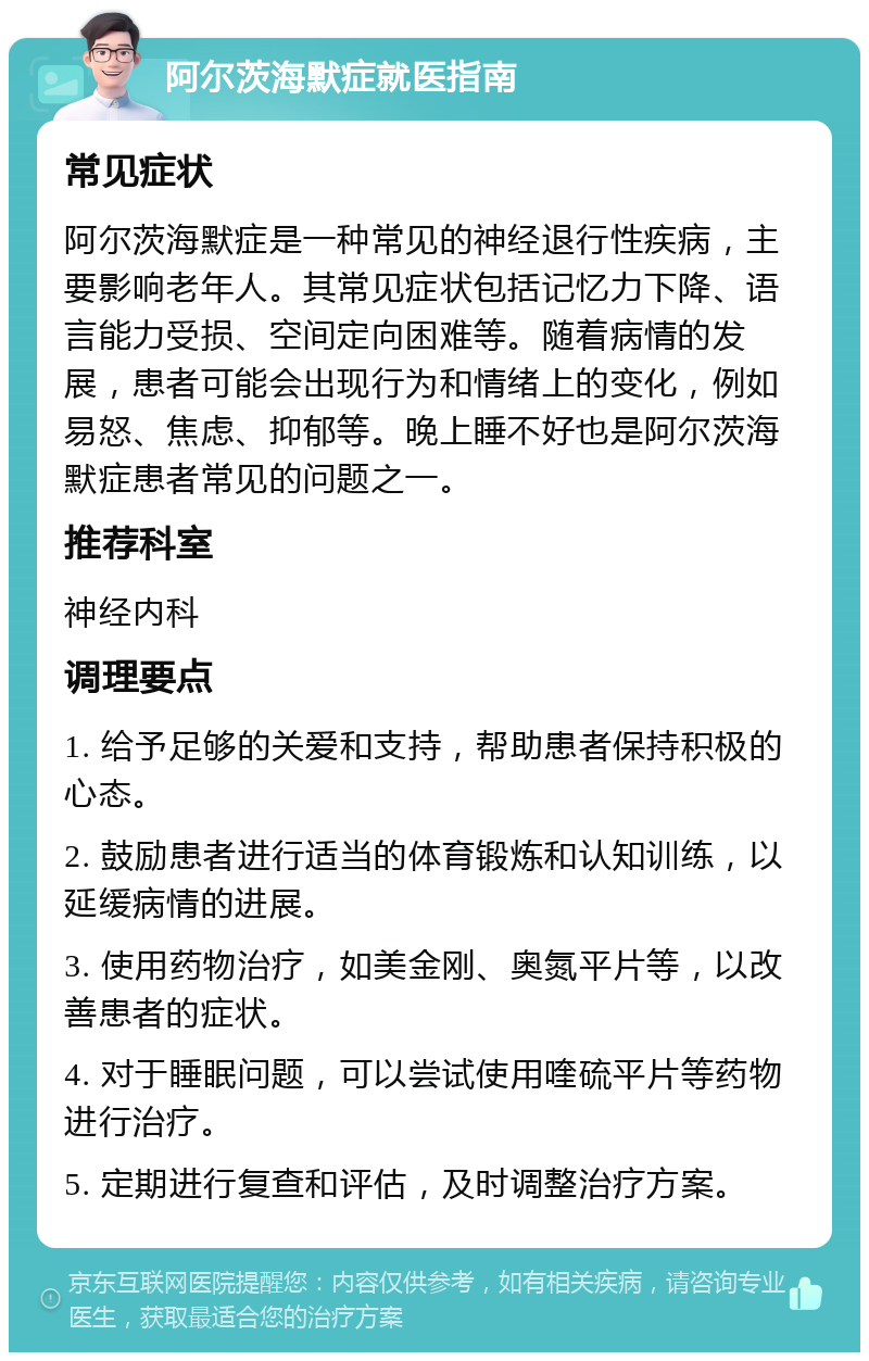 阿尔茨海默症就医指南 常见症状 阿尔茨海默症是一种常见的神经退行性疾病，主要影响老年人。其常见症状包括记忆力下降、语言能力受损、空间定向困难等。随着病情的发展，患者可能会出现行为和情绪上的变化，例如易怒、焦虑、抑郁等。晚上睡不好也是阿尔茨海默症患者常见的问题之一。 推荐科室 神经内科 调理要点 1. 给予足够的关爱和支持，帮助患者保持积极的心态。 2. 鼓励患者进行适当的体育锻炼和认知训练，以延缓病情的进展。 3. 使用药物治疗，如美金刚、奥氮平片等，以改善患者的症状。 4. 对于睡眠问题，可以尝试使用喹硫平片等药物进行治疗。 5. 定期进行复查和评估，及时调整治疗方案。