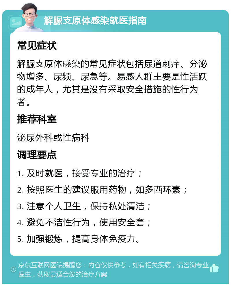 解脲支原体感染就医指南 常见症状 解脲支原体感染的常见症状包括尿道刺痒、分泌物增多、尿频、尿急等。易感人群主要是性活跃的成年人，尤其是没有采取安全措施的性行为者。 推荐科室 泌尿外科或性病科 调理要点 1. 及时就医，接受专业的治疗； 2. 按照医生的建议服用药物，如多西环素； 3. 注意个人卫生，保持私处清洁； 4. 避免不洁性行为，使用安全套； 5. 加强锻炼，提高身体免疫力。