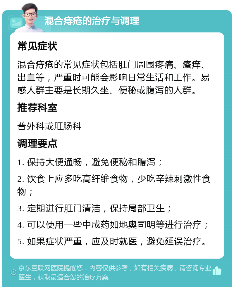 混合痔疮的治疗与调理 常见症状 混合痔疮的常见症状包括肛门周围疼痛、瘙痒、出血等，严重时可能会影响日常生活和工作。易感人群主要是长期久坐、便秘或腹泻的人群。 推荐科室 普外科或肛肠科 调理要点 1. 保持大便通畅，避免便秘和腹泻； 2. 饮食上应多吃高纤维食物，少吃辛辣刺激性食物； 3. 定期进行肛门清洁，保持局部卫生； 4. 可以使用一些中成药如地奥司明等进行治疗； 5. 如果症状严重，应及时就医，避免延误治疗。