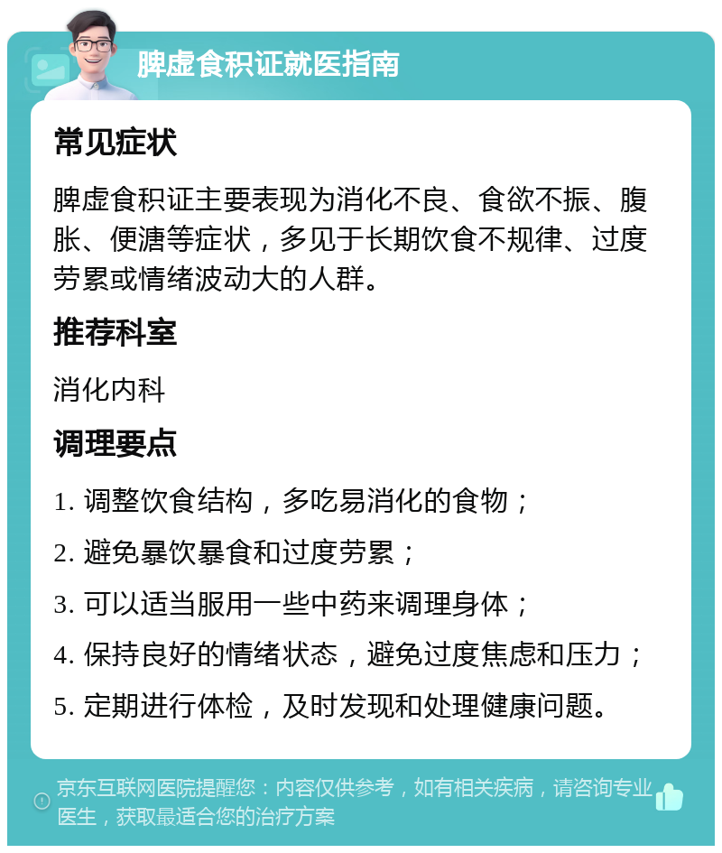 脾虚食积证就医指南 常见症状 脾虚食积证主要表现为消化不良、食欲不振、腹胀、便溏等症状，多见于长期饮食不规律、过度劳累或情绪波动大的人群。 推荐科室 消化内科 调理要点 1. 调整饮食结构，多吃易消化的食物； 2. 避免暴饮暴食和过度劳累； 3. 可以适当服用一些中药来调理身体； 4. 保持良好的情绪状态，避免过度焦虑和压力； 5. 定期进行体检，及时发现和处理健康问题。