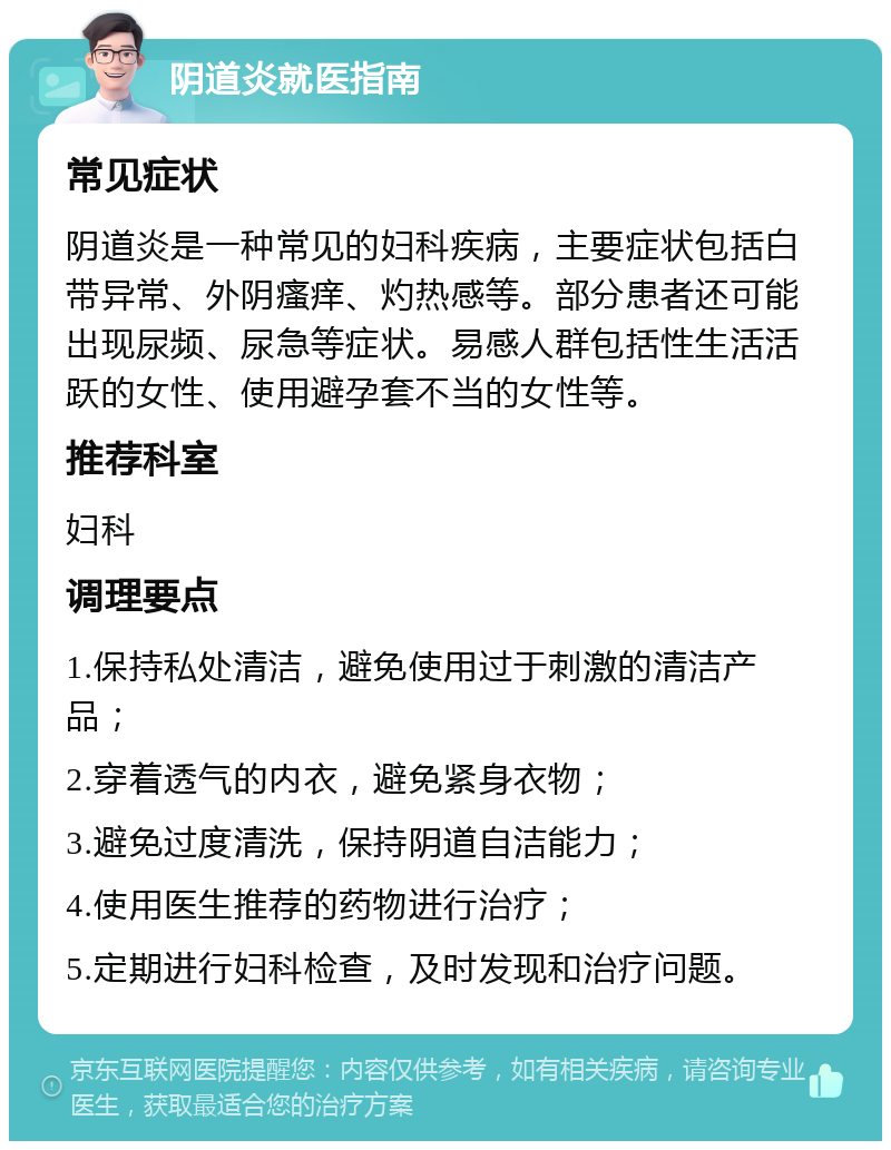 阴道炎就医指南 常见症状 阴道炎是一种常见的妇科疾病，主要症状包括白带异常、外阴瘙痒、灼热感等。部分患者还可能出现尿频、尿急等症状。易感人群包括性生活活跃的女性、使用避孕套不当的女性等。 推荐科室 妇科 调理要点 1.保持私处清洁，避免使用过于刺激的清洁产品； 2.穿着透气的内衣，避免紧身衣物； 3.避免过度清洗，保持阴道自洁能力； 4.使用医生推荐的药物进行治疗； 5.定期进行妇科检查，及时发现和治疗问题。