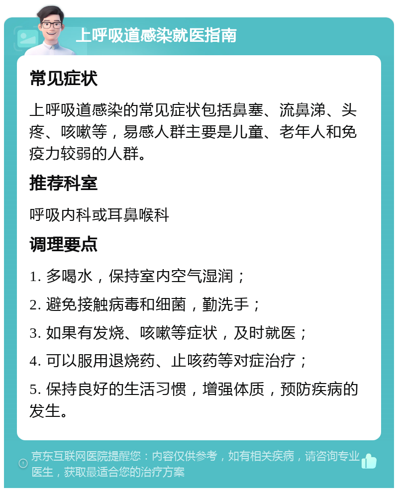 上呼吸道感染就医指南 常见症状 上呼吸道感染的常见症状包括鼻塞、流鼻涕、头疼、咳嗽等，易感人群主要是儿童、老年人和免疫力较弱的人群。 推荐科室 呼吸内科或耳鼻喉科 调理要点 1. 多喝水，保持室内空气湿润； 2. 避免接触病毒和细菌，勤洗手； 3. 如果有发烧、咳嗽等症状，及时就医； 4. 可以服用退烧药、止咳药等对症治疗； 5. 保持良好的生活习惯，增强体质，预防疾病的发生。