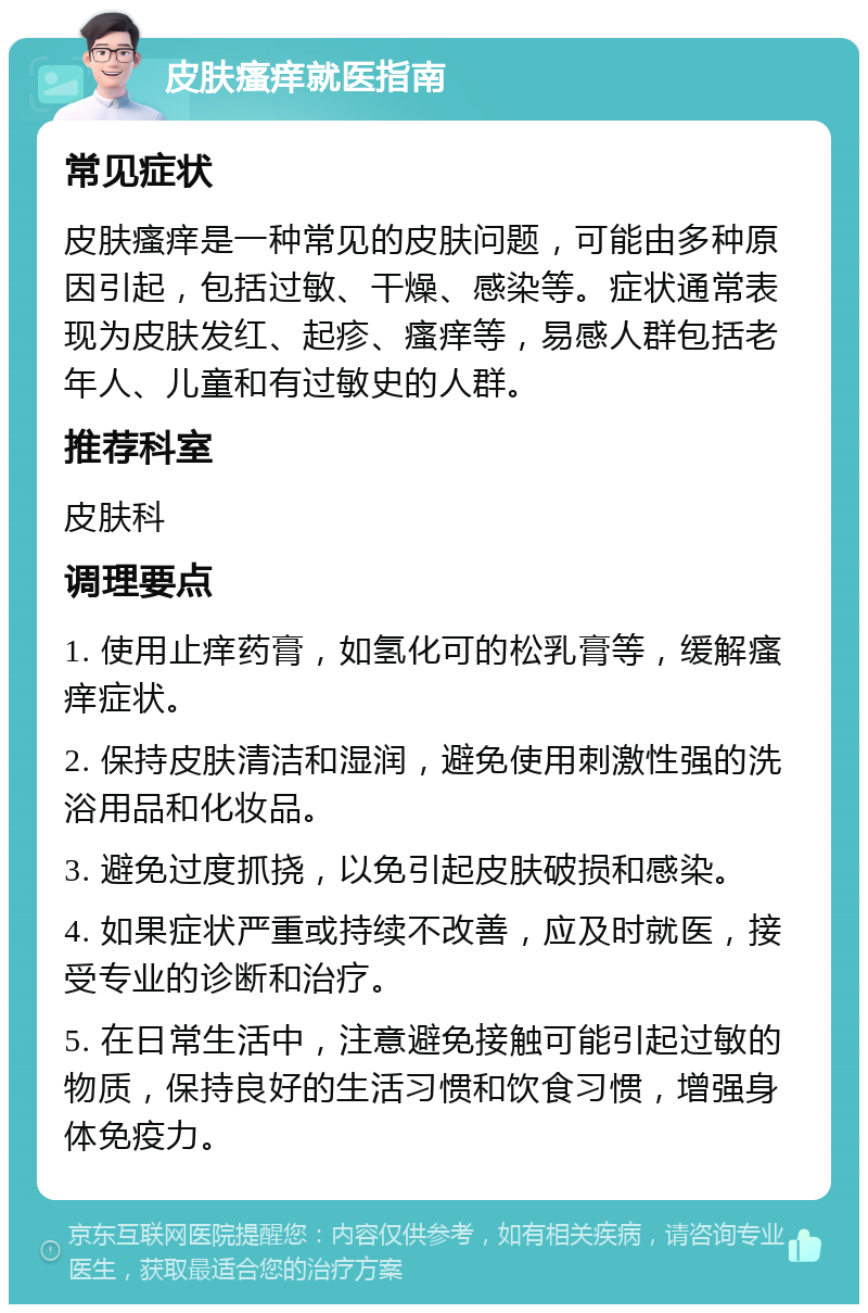 皮肤瘙痒就医指南 常见症状 皮肤瘙痒是一种常见的皮肤问题，可能由多种原因引起，包括过敏、干燥、感染等。症状通常表现为皮肤发红、起疹、瘙痒等，易感人群包括老年人、儿童和有过敏史的人群。 推荐科室 皮肤科 调理要点 1. 使用止痒药膏，如氢化可的松乳膏等，缓解瘙痒症状。 2. 保持皮肤清洁和湿润，避免使用刺激性强的洗浴用品和化妆品。 3. 避免过度抓挠，以免引起皮肤破损和感染。 4. 如果症状严重或持续不改善，应及时就医，接受专业的诊断和治疗。 5. 在日常生活中，注意避免接触可能引起过敏的物质，保持良好的生活习惯和饮食习惯，增强身体免疫力。