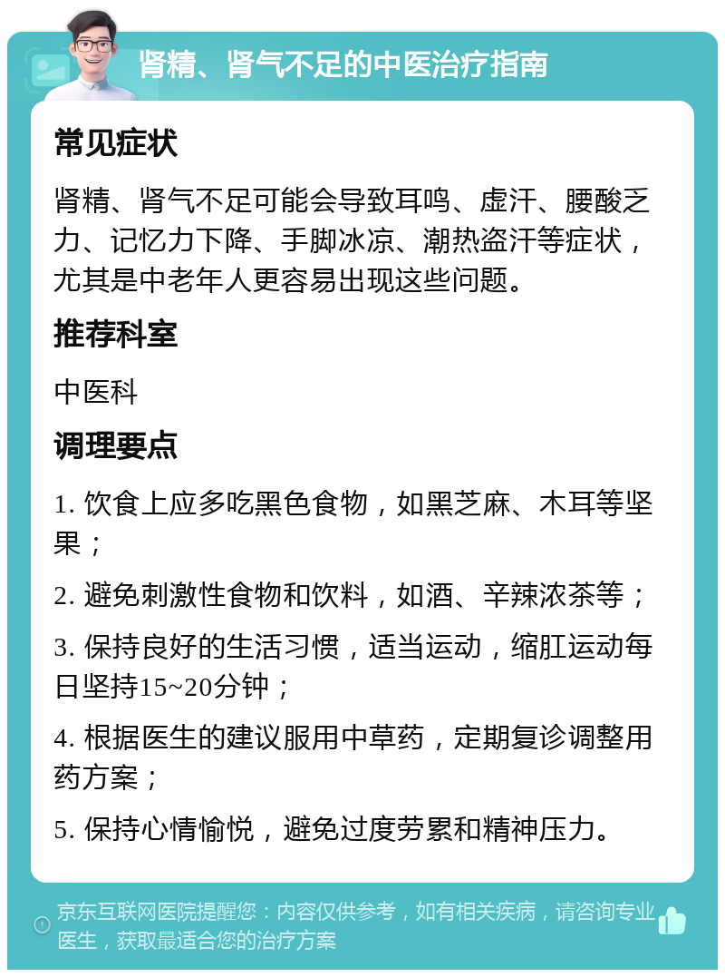 肾精、肾气不足的中医治疗指南 常见症状 肾精、肾气不足可能会导致耳鸣、虚汗、腰酸乏力、记忆力下降、手脚冰凉、潮热盗汗等症状，尤其是中老年人更容易出现这些问题。 推荐科室 中医科 调理要点 1. 饮食上应多吃黑色食物，如黑芝麻、木耳等坚果； 2. 避免刺激性食物和饮料，如酒、辛辣浓茶等； 3. 保持良好的生活习惯，适当运动，缩肛运动每日坚持15~20分钟； 4. 根据医生的建议服用中草药，定期复诊调整用药方案； 5. 保持心情愉悦，避免过度劳累和精神压力。