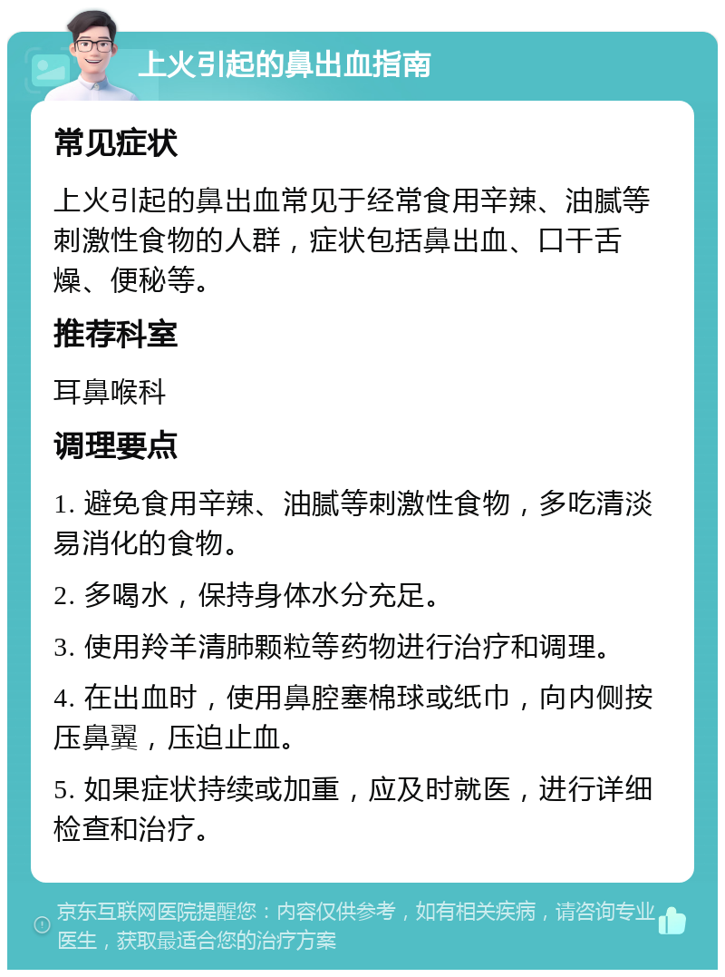 上火引起的鼻出血指南 常见症状 上火引起的鼻出血常见于经常食用辛辣、油腻等刺激性食物的人群，症状包括鼻出血、口干舌燥、便秘等。 推荐科室 耳鼻喉科 调理要点 1. 避免食用辛辣、油腻等刺激性食物，多吃清淡易消化的食物。 2. 多喝水，保持身体水分充足。 3. 使用羚羊清肺颗粒等药物进行治疗和调理。 4. 在出血时，使用鼻腔塞棉球或纸巾，向内侧按压鼻翼，压迫止血。 5. 如果症状持续或加重，应及时就医，进行详细检查和治疗。