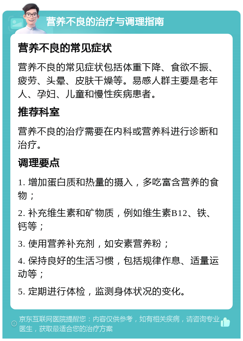 营养不良的治疗与调理指南 营养不良的常见症状 营养不良的常见症状包括体重下降、食欲不振、疲劳、头晕、皮肤干燥等。易感人群主要是老年人、孕妇、儿童和慢性疾病患者。 推荐科室 营养不良的治疗需要在内科或营养科进行诊断和治疗。 调理要点 1. 增加蛋白质和热量的摄入，多吃富含营养的食物； 2. 补充维生素和矿物质，例如维生素B12、铁、钙等； 3. 使用营养补充剂，如安素营养粉； 4. 保持良好的生活习惯，包括规律作息、适量运动等； 5. 定期进行体检，监测身体状况的变化。