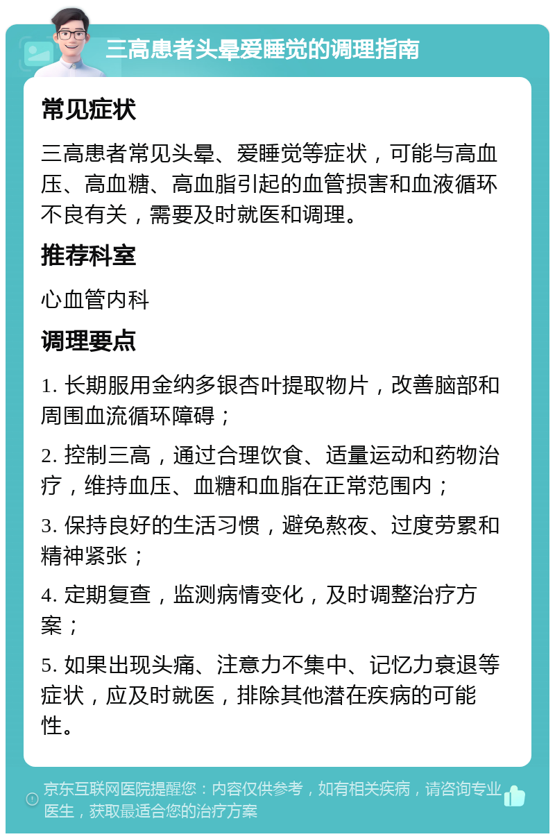 三高患者头晕爱睡觉的调理指南 常见症状 三高患者常见头晕、爱睡觉等症状，可能与高血压、高血糖、高血脂引起的血管损害和血液循环不良有关，需要及时就医和调理。 推荐科室 心血管内科 调理要点 1. 长期服用金纳多银杏叶提取物片，改善脑部和周围血流循环障碍； 2. 控制三高，通过合理饮食、适量运动和药物治疗，维持血压、血糖和血脂在正常范围内； 3. 保持良好的生活习惯，避免熬夜、过度劳累和精神紧张； 4. 定期复查，监测病情变化，及时调整治疗方案； 5. 如果出现头痛、注意力不集中、记忆力衰退等症状，应及时就医，排除其他潜在疾病的可能性。