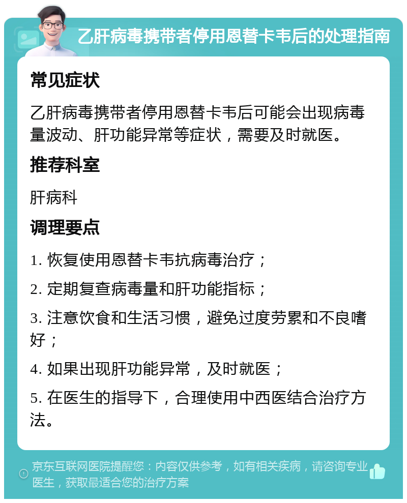 乙肝病毒携带者停用恩替卡韦后的处理指南 常见症状 乙肝病毒携带者停用恩替卡韦后可能会出现病毒量波动、肝功能异常等症状，需要及时就医。 推荐科室 肝病科 调理要点 1. 恢复使用恩替卡韦抗病毒治疗； 2. 定期复查病毒量和肝功能指标； 3. 注意饮食和生活习惯，避免过度劳累和不良嗜好； 4. 如果出现肝功能异常，及时就医； 5. 在医生的指导下，合理使用中西医结合治疗方法。